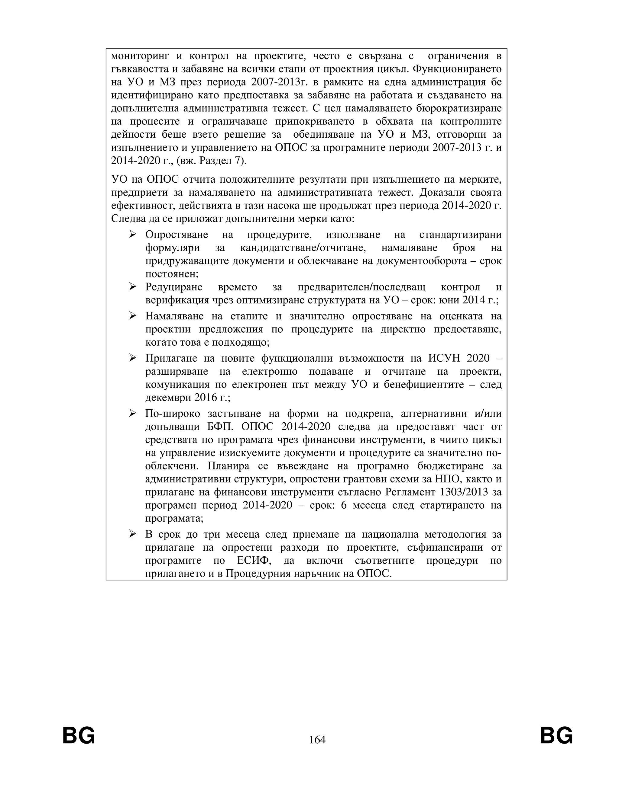 BG 164 BG
мониторинг и контрол на проектите, често е свързана с ограничения в
гъвкавостта и забавяне на всички етапи от проектния цикъл. Функционирането
на УО и МЗ през периода 2007-2013г. в рамките на една администрация бе
идентифицирано като предпоставка за забавяне на работата и създаването на
допълнителна административна тежест. С цел намаляването бюрократизиране
на процесите и ограничаване припокриването в обхвата на контролните
дейности беше взето решение за обединяване на УО и МЗ, отговорни за
изпълнението и управлението на ОПОС за програмните периоди 2007-2013 г. и
2014-2020 г., (вж. Раздел 7).
УО на ОПОС отчита положителните резултати при изпълнението на мерките,
предприети за намаляването на административната тежест. Доказали своята
ефективност, действията в тази насока ще продължат през периода 2014-2020 г.
Следва да се приложат допълнителни мерки като:
Опростяване на процедурите, използване на стандартизирани
формуляри за кандидатстване/отчитане, намаляване броя на
придружаващите документи и облекчаване на документооборота – срок
постоянен;
Редуциране времето за предварителен/последващ контрол и
верификация чрез оптимизиране структурата на УО – срок: юни 2014 г.;
Намаляване на етапите и значително опростяване на оценката на
проектни предложения по процедурите на директно предоставяне,
когато това е подходящо;
Прилагане на новите функционални възможности на ИСУН 2020 –
разширяване на електронно подаване и отчитане на проекти,
комуникация по електронен път между УО и бенефициентите – след
декември 2016 г.;
По-широко застъпване на форми на подкрепа, алтернативни и/или
допълващи БФП. ОПОС 2014-2020 следва да предоставят част от
средствата по програмата чрез финансови инструменти, в чиито цикъл
на управление изискуемите документи и процедурите са значително по-
облекчени. Планира се въвеждане на програмно бюджетиране за
административни структури, опростени грантови схеми за НПО, както и
прилагане на финансови инструменти съгласно Регламент 1303/2013 за
програмен период 2014-2020 – срок: 6 месеца след стартирането на
програмата;
В срок до три месеца след приемане на национална методология за
прилагане на опростени разходи по проектите, съфинансирани от
програмите по ЕСИФ, да включи съответните процедури по
прилагането и в Процедурния наръчник на ОПОС.
 