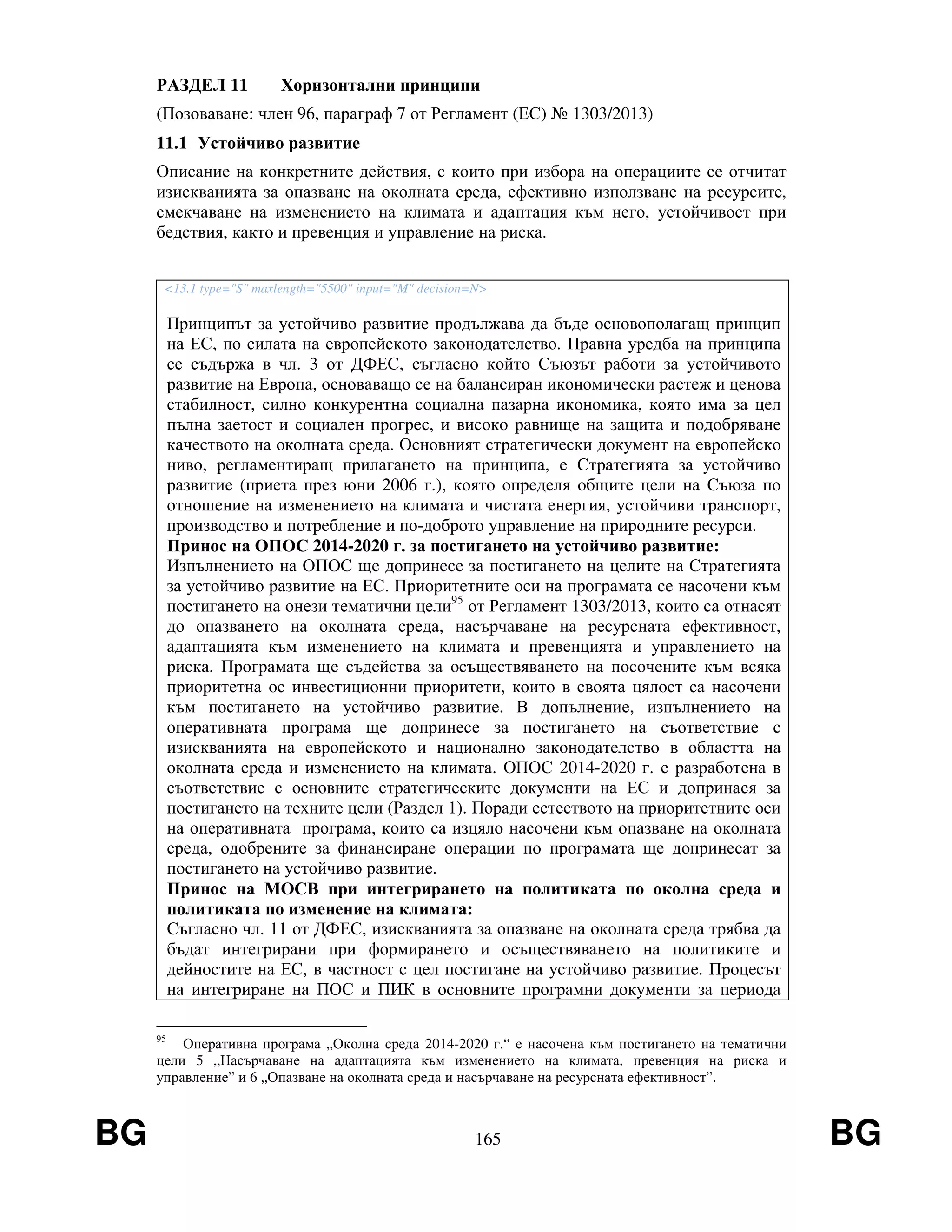 BG 165 BG
РАЗДЕЛ 11 Хоризонтални принципи
(Позоваване: член 96, параграф 7 от Регламент (ЕС) № 1303/2013)
11.1 Устойчиво развитие
Описание на конкретните действия, с които при избора на операциите се отчитат
изискванията за опазване на околната среда, ефективно използване на ресурсите,
смекчаване на изменението на климата и адаптация към него, устойчивост при
бедствия, както и превенция и управление на риска.
<13.1 type="S" maxlength="5500" input="M" decision=N>
Принципът за устойчиво развитие продължава да бъде основополагащ принцип
на ЕС, по силата на европейското законодателство. Правна уредба на принципа
се съдържа в чл. 3 от ДФЕС, съгласно който Съюзът работи за устойчивото
развитие на Европа, основаващо се на балансиран икономически растеж и ценова
стабилност, силно конкурентна социална пазарна икономика, която има за цел
пълна заетост и социален прогрес, и високо равнище на защита и подобряване
качеството на околната среда. Основният стратегически документ на европейско
ниво, регламентиращ прилагането на принципа, е Стратегията за устойчиво
развитие (приета през юни 2006 г.), която определя общите цели на Съюза по
отношение на изменението на климата и чистата енергия, устойчиви транспорт,
производство и потребление и по-доброто управление на природните ресурси.
Принос на ОПОС 2014-2020 г. за постигането на устойчиво развитие:
Изпълнението на ОПОС ще допринесе за постигането на целите на Стратегията
за устойчиво развитие на ЕС. Приоритетните оси на програмата се насочени към
постигането на онези тематични цели95
от Регламент 1303/2013, които са отнасят
до опазването на околната среда, насърчаване на ресурсната ефективност,
адаптацията към изменението на климата и превенцията и управлението на
риска. Програмата ще съдейства за осъществяването на посочените към всяка
приоритетна ос инвестиционни приоритети, които в своята цялост са насочени
към постигането на устойчиво развитие. В допълнение, изпълнението на
оперативната програма ще допринесе за постигането на съответствие с
изискванията на европейското и национално законодателство в областта на
околната среда и изменението на климата. ОПОС 2014-2020 г. е разработена в
съответствие с основните стратегическите документи на ЕС и допринася за
постигането на техните цели (Раздел 1). Поради естеството на приоритетните оси
на оперативната програма, които са изцяло насочени към опазване на околната
среда, одобрените за финансиране операции по програмата ще допринесат за
постигането на устойчиво развитие.
Принос на МОСВ при интегрирането на политиката по околна среда и
политиката по изменение на климата:
Съгласно чл. 11 от ДФЕС, изискванията за опазване на околната среда трябва да
бъдат интегрирани при формирането и осъществяването на политиките и
дейностите на ЕС, в частност с цел постигане на устойчиво развитие. Процесът
на интегриране на ПОС и ПИК в основните програмни документи за периода
95
Оперативна програма „Околна среда 2014-2020 г.“ е насочена към постигането на тематични
цели 5 „Насърчаване на адаптацията към изменението на климата, превенция на риска и
управление” и 6 „Опазване на околната среда и насърчаване на ресурсната ефективност”.
 