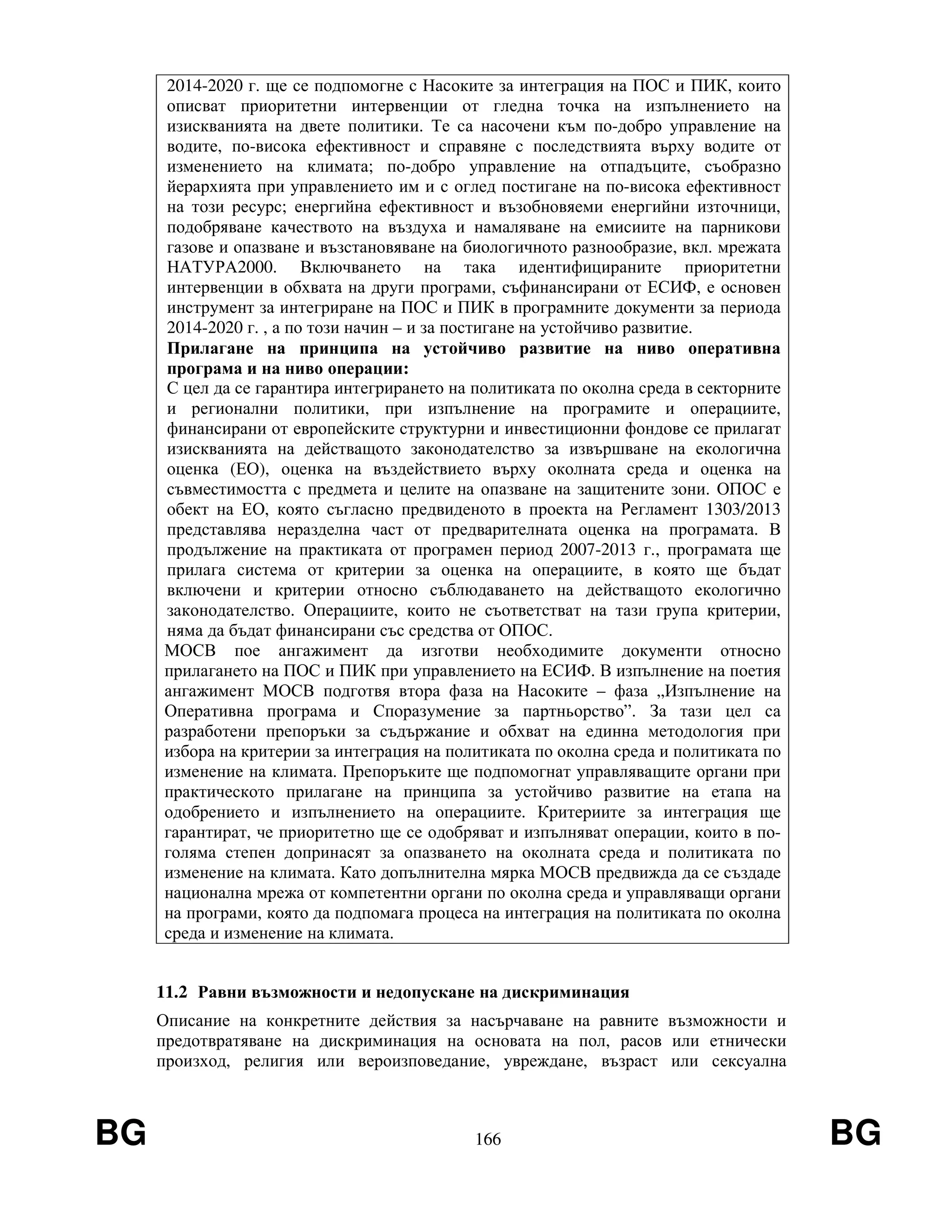 BG 166 BG
2014-2020 г. ще се подпомогне с Насоките за интеграция на ПОС и ПИК, които
описват приоритетни интервенции от гледна точка на изпълнението на
изискванията на двете политики. Те са насочени към по-добро управление на
водите, по-висока ефективност и справяне с последствията върху водите от
изменението на климата; по-добро управление на отпадъците, съобразно
йерархията при управлението им и с оглед постигане на по-висока ефективност
на този ресурс; енергийна ефективност и възобновяеми енергийни източници,
подобряване качеството на въздуха и намаляване на емисиите на парникови
газове и опазване и възстановяване на биологичното разнообразие, вкл. мрежата
НАТУРА2000. Включването на така идентифицираните приоритетни
интервенции в обхвата на други програми, съфинансирани от ЕСИФ, е основен
инструмент за интегриране на ПОС и ПИК в програмните документи за периода
2014-2020 г. , а по този начин – и за постигане на устойчиво развитие.
Прилагане на принципа на устойчиво развитие на ниво оперативна
програма и на ниво операции:
С цел да се гарантира интегрирането на политиката по околна среда в секторните
и регионални политики, при изпълнение на програмите и операциите,
финансирани от европейските структурни и инвестиционни фондове се прилагат
изискванията на действащото законодателство за извършване на екологична
оценка (ЕО), оценка на въздействието върху околната среда и оценка на
съвместимостта с предмета и целите на опазване на защитените зони. ОПОС е
обект на ЕО, която съгласно предвиденото в проекта на Регламент 1303/2013
представлява неразделна част от предварителната оценка на програмата. В
продължение на практиката от програмен период 2007-2013 г., програмата ще
прилага система от критерии за оценка на операциите, в която ще бъдат
включени и критерии относно съблюдаването на действащото екологично
законодателство. Операциите, които не съответстват на тази група критерии,
няма да бъдат финансирани със средства от ОПОС.
МОСВ пое ангажимент да изготви необходимите документи относно
прилагането на ПОС и ПИК при управлението на ЕСИФ. В изпълнение на поетия
ангажимент МОСВ подготвя втора фаза на Насоките – фаза „Изпълнение на
Оперативна програма и Споразумение за партньорство”. За тази цел са
разработени препоръки за съдържание и обхват на единна методология при
избора на критерии за интеграция на политиката по околна среда и политиката по
изменение на климата. Препоръките ще подпомогнат управляващите органи при
практическото прилагане на принципа за устойчиво развитие на етапа на
одобрението и изпълнението на операциите. Критериите за интеграция ще
гарантират, че приоритетно ще се одобряват и изпълняват операции, които в по-
голяма степен допринасят за опазването на околната среда и политиката по
изменение на климата. Като допълнителна мярка МОСВ предвижда да се създаде
национална мрежа от компетентни органи по околна среда и управляващи органи
на програми, която да подпомага процеса на интеграция на политиката по околна
среда и изменение на климата.
11.2 Равни възможности и недопускане на дискриминация
Описание на конкретните действия за насърчаване на равните възможности и
предотвратяване на дискриминация на основата на пол, расов или етнически
произход, религия или вероизповедание, увреждане, възраст или сексуална
 