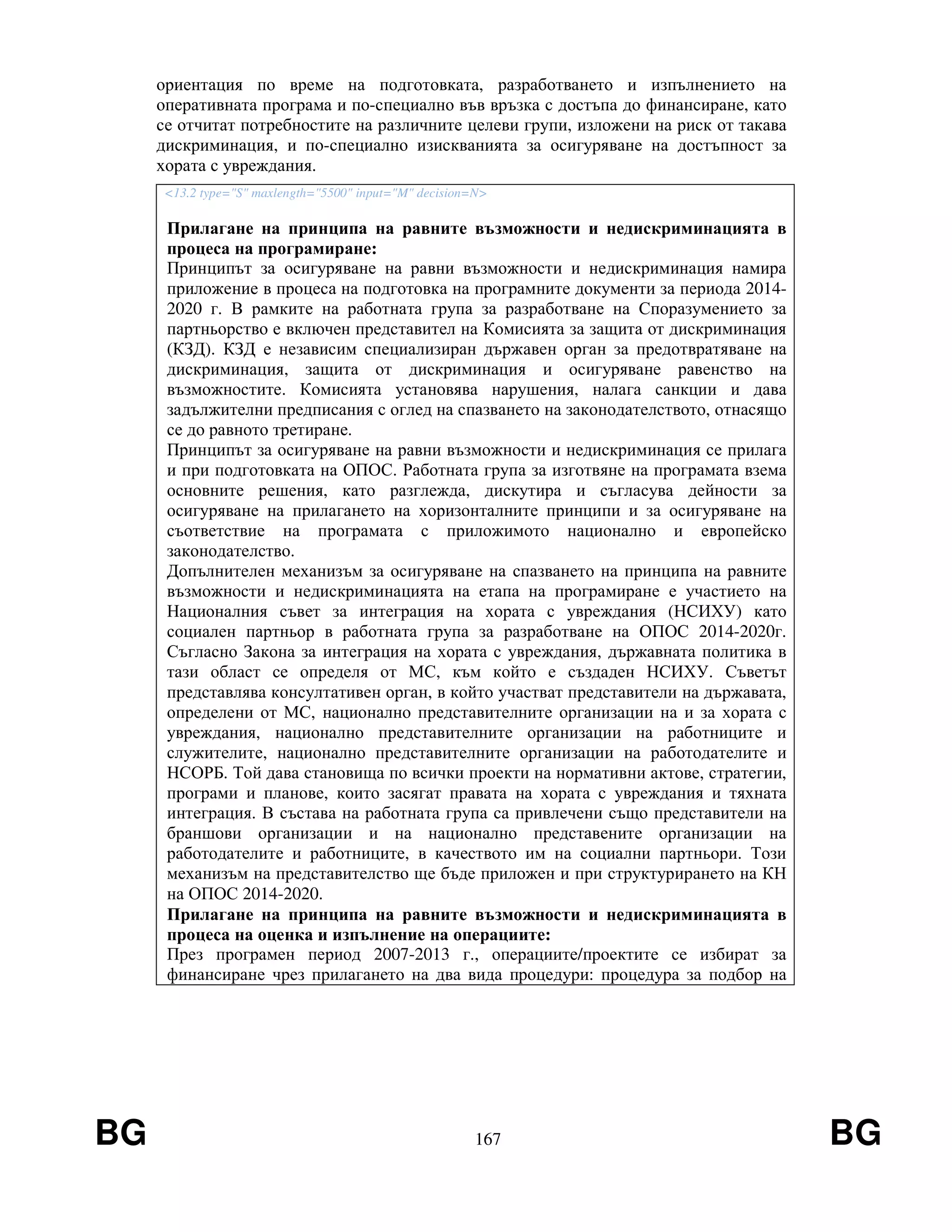 BG 167 BG
ориентация по време на подготовката, разработването и изпълнението на
оперативната програма и по-специално във връзка с достъпа до финансиране, като
се отчитат потребностите на различните целеви групи, изложени на риск от такава
дискриминация, и по-специално изискванията за осигуряване на достъпност за
хората с увреждания.
<13.2 type="S" maxlength="5500" input="M" decision=N>
Прилагане на принципа на равните възможности и недискриминацията в
процеса на програмиране:
Принципът за осигуряване на равни възможности и недискриминация намира
приложение в процеса на подготовка на програмните документи за периода 2014-
2020 г. В рамките на работната група за разработване на Споразумението за
партньорство е включен представител на Комисията за защита от дискриминация
(КЗД). КЗД е независим специализиран държавен орган за предотвратяване на
дискриминация, защита от дискриминация и осигуряване равенство на
възможностите. Комисията установява нарушения, налага санкции и дава
задължителни предписания с оглед на спазването на законодателството, отнасящо
се до равното третиране.
Принципът за осигуряване на равни възможности и недискриминация се прилага
и при подготовката на ОПОС. Работната група за изготвяне на програмата взема
основните решения, като разглежда, дискутира и съгласува дейности за
осигуряване на прилагането на хоризонталните принципи и за осигуряване на
съответствие на програмата с приложимото национално и европейско
законодателство.
Допълнителен механизъм за осигуряване на спазването на принципа на равните
възможности и недискриминацията на етапа на програмиране е участието на
Националния съвет за интеграция на хората с увреждания (НСИХУ) като
социален партньор в работната група за разработване на ОПОС 2014-2020г.
Съгласно Закона за интеграция на хората с увреждания, държавната политика в
тази област се определя от МС, към който е създаден НСИХУ. Съветът
представлява консултативен орган, в който участват представители на държавата,
определени от МС, национално представителните организации на и за хората с
увреждания, национално представителните организации на работниците и
служителите, национално представителните организации на работодателите и
НСОРБ. Той дава становища по всички проекти на нормативни актове, стратегии,
програми и планове, които засягат правата на хората с увреждания и тяхната
интеграция. В състава на работната група са привлечени също представители на
браншови организации и на национално представените организации на
работодателите и работниците, в качеството им на социални партньори. Този
механизъм на представителство ще бъде приложен и при структурирането на КН
на ОПОС 2014-2020.
Прилагане на принципа на равните възможности и недискриминацията в
процеса на оценка и изпълнение на операциите:
През програмен период 2007-2013 г., операциите/проектите се избират за
финансиране чрез прилагането на два вида процедури: процедура за подбор на
 