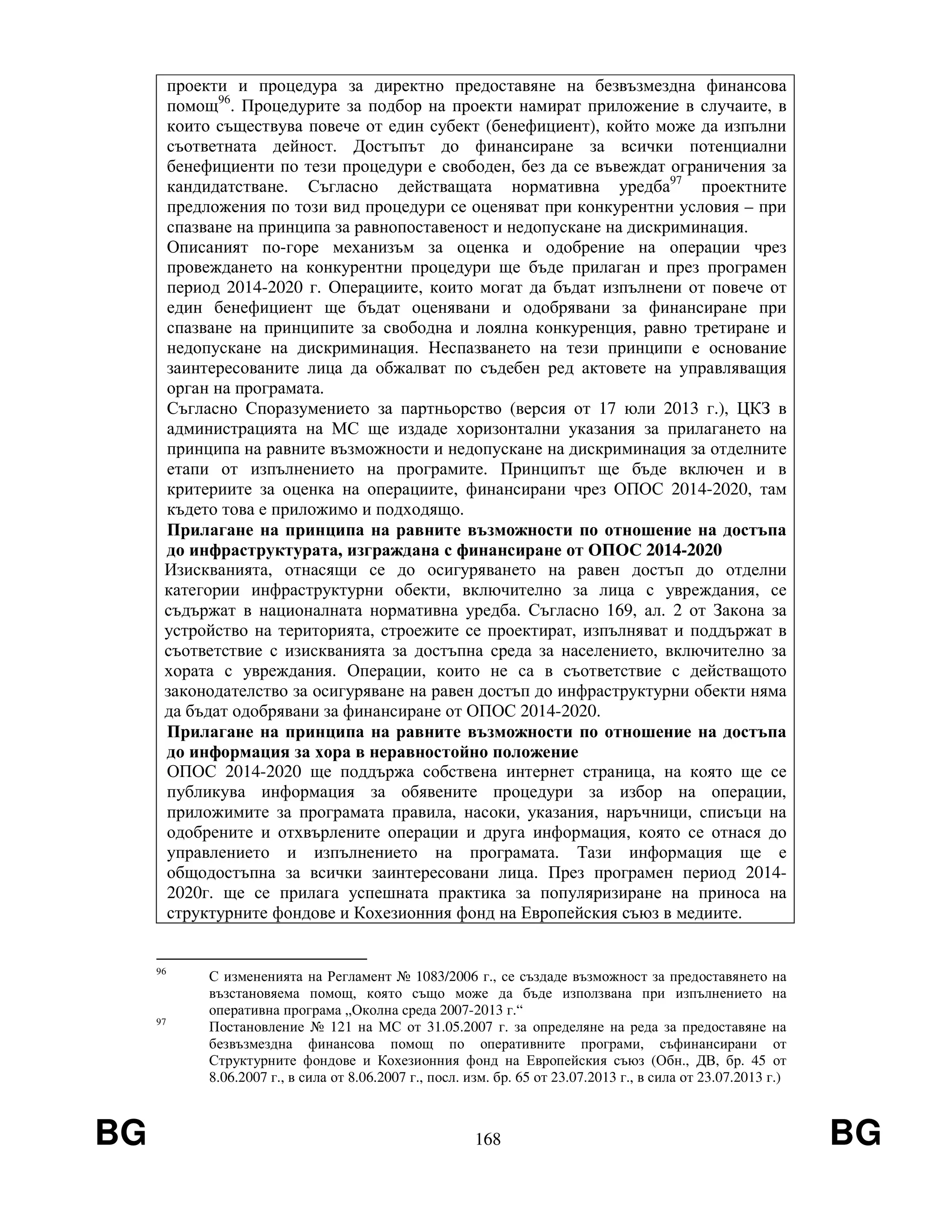 BG 168 BG
проекти и процедура за директно предоставяне на безвъзмездна финансова
помощ96
. Процедурите за подбор на проекти намират приложение в случаите, в
които съществува повече от един субект (бенефициент), който може да изпълни
съответната дейност. Достъпът до финансиране за всички потенциални
бенефициенти по тези процедури е свободен, без да се въвеждат ограничения за
кандидатстване. Съгласно действащата нормативна уредба97
проектните
предложения по този вид процедури се оценяват при конкурентни условия – при
спазване на принципа за равнопоставеност и недопускане на дискриминация.
Описаният по-горе механизъм за оценка и одобрение на операции чрез
провеждането на конкурентни процедури ще бъде прилаган и през програмен
период 2014-2020 г. Операциите, които могат да бъдат изпълнени от повече от
един бенефициент ще бъдат оценявани и одобрявани за финансиране при
спазване на принципите за свободна и лоялна конкуренция, равно третиране и
недопускане на дискриминация. Неспазването на тези принципи е основание
заинтересованите лица да обжалват по съдебен ред актовете на управляващия
орган на програмата.
Съгласно Споразумението за партньорство (версия от 17 юли 2013 г.), ЦКЗ в
администрацията на МС ще издаде хоризонтални указания за прилагането на
принципа на равните възможности и недопускане на дискриминация за отделните
етапи от изпълнението на програмите. Принципът ще бъде включен и в
критериите за оценка на операциите, финансирани чрез ОПОС 2014-2020, там
където това е приложимо и подходящо.
Прилагане на принципа на равните възможности по отношение на достъпа
до инфраструктурата, изграждана с финансиране от ОПОС 2014-2020
Изискванията, отнасящи се до осигуряването на равен достъп до отделни
категории инфраструктурни обекти, включително за лица с увреждания, се
съдържат в националната нормативна уредба. Съгласно 169, ал. 2 от Закона за
устройство на територията, строежите се проектират, изпълняват и поддържат в
съответствие с изискванията за достъпна среда за населението, включително за
хората с увреждания. Операции, които не са в съответствие с действащото
законодателство за осигуряване на равен достъп до инфраструктурни обекти няма
да бъдат одобрявани за финансиране от ОПОС 2014-2020.
Прилагане на принципа на равните възможности по отношение на достъпа
до информация за хора в неравностойно положение
ОПОС 2014-2020 ще поддържа собствена интернет страница, на която ще се
публикува информация за обявените процедури за избор на операции,
приложимите за програмата правила, насоки, указания, наръчници, списъци на
одобрените и отхвърлените операции и друга информация, която се отнася до
управлението и изпълнението на програмата. Тази информация ще е
общодостъпна за всички заинтересовани лица. През програмен период 2014-
2020г. ще се прилага успешната практика за популяризиране на приноса на
структурните фондове и Кохезионния фонд на Европейския съюз в медиите.
96
С измененията на Регламент № 1083/2006 г., се създаде възможност за предоставянето на
възстановяема помощ, която също може да бъде използвана при изпълнението на
оперативна програма „Околна среда 2007-2013 г.“
97
Постановление № 121 на МС от 31.05.2007 г. за определяне на реда за предоставяне на
безвъзмездна финансова помощ по оперативните програми, съфинансирани от
Структурните фондове и Кохезионния фонд на Европейския съюз (Обн., ДВ, бр. 45 от
8.06.2007 г., в сила от 8.06.2007 г., посл. изм. бр. 65 от 23.07.2013 г., в сила от 23.07.2013 г.)
 