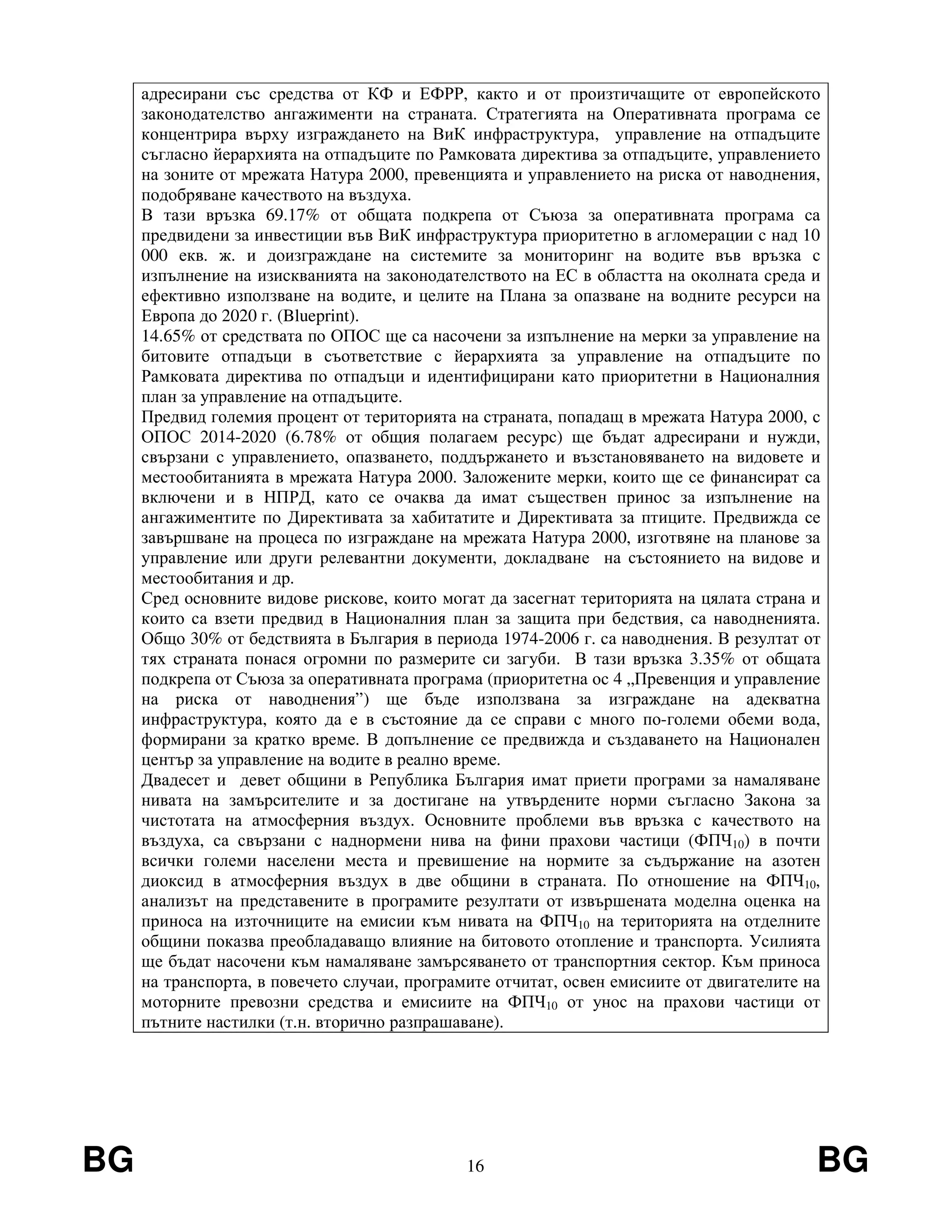 BG 16 BG
адресирани със средства от КФ и ЕФРР, както и от произтичащите от европейското
законодателство ангажименти на страната. Стратегията на Оперативната програма се
концентрира върху изграждането на ВиК инфраструктура, управление на отпадъците
съгласно йерархията на отпадъците по Рамковата директива за отпадъците, управлението
на зоните от мрежата Натура 2000, превенцията и управлението на риска от наводнения,
подобряване качеството на въздуха.
В тази връзка 69.17% от общата подкрепа от Съюза за оперативната програма са
предвидени за инвестиции във ВиК инфраструктура приоритетно в агломерации с над 10
000 екв. ж. и доизграждане на системите за мониторинг на водите във връзка с
изпълнение на изискванията на законодателството на ЕС в областта на околната среда и
ефективно използване на водите, и целите на Плана за опазване на водните ресурси на
Европа до 2020 г. (Blueprint).
14.65% от средствата по ОПОС ще са насочени за изпълнение на мерки за управление на
битовите отпадъци в съответствие с йерархията за управление на отпадъците по
Рамковата директива по отпадъци и идентифицирани като приоритетни в Националния
план за управление на отпадъците.
Предвид големия процент от територията на страната, попадащ в мрежата Натура 2000, с
ОПОС 2014-2020 (6.78% от общия полагаем ресурс) ще бъдат адресирани и нужди,
свързани с управлението, опазването, поддържането и възстановяването на видовете и
местообитанията в мрежата Натура 2000. Заложените мерки, които ще се финансират са
включени и в НПРД, като се очаква да имат съществен принос за изпълнение на
ангажиментите по Директивата за хабитатите и Директивата за птиците. Предвижда се
завършване на процеса по изграждане на мрежата Натура 2000, изготвяне на планове за
управление или други релевантни документи, докладване на състоянието на видове и
местообитания и др.
Сред основните видове рискове, които могат да засегнат територията на цялата страна и
които са взети предвид в Националния план за защита при бедствия, са наводненията.
Общо 30% от бедствията в България в периода 1974-2006 г. са наводнения. В резултат от
тях страната понася огромни по размерите си загуби. В тази връзка 3.35% от общата
подкрепа от Съюза за оперативната програма (приоритетна ос 4 „Превенция и управление
на риска от наводнения”) ще бъде използвана за изграждане на адекватна
инфраструктура, която да е в състояние да се справи с много по-големи обеми вода,
формирани за кратко време. В допълнение се предвижда и създаването на Национален
център за управление на водите в реално време.
Двадесет и девет общини в Република България имат приети програми за намаляване
нивата на замърсителите и за достигане на утвърдените норми съгласно Закона за
чистотата на атмосферния въздух. Основните проблеми във връзка с качеството на
въздуха, са свързани с наднормени нива на фини прахови частици (ФПЧ10) в почти
всички големи населени места и превишение на нормите за съдържание на азотен
диоксид в атмосферния въздух в две общини в страната. По отношение на ФПЧ10,
анализът на представените в програмите резултати от извършената моделна оценка на
приноса на източниците на емисии към нивата на ФПЧ10 на територията на отделните
общини показва преобладаващо влияние на битовото отопление и транспорта. Усилията
ще бъдат насочени към намаляване замърсяването от транспортния сектор. Към приноса
на транспорта, в повечето случаи, програмите отчитат, освен емисиите от двигателите на
моторните превозни средства и емисиите на ФПЧ10 от унос на прахови частици от
пътните настилки (т.н. вторично разпрашаване).
 