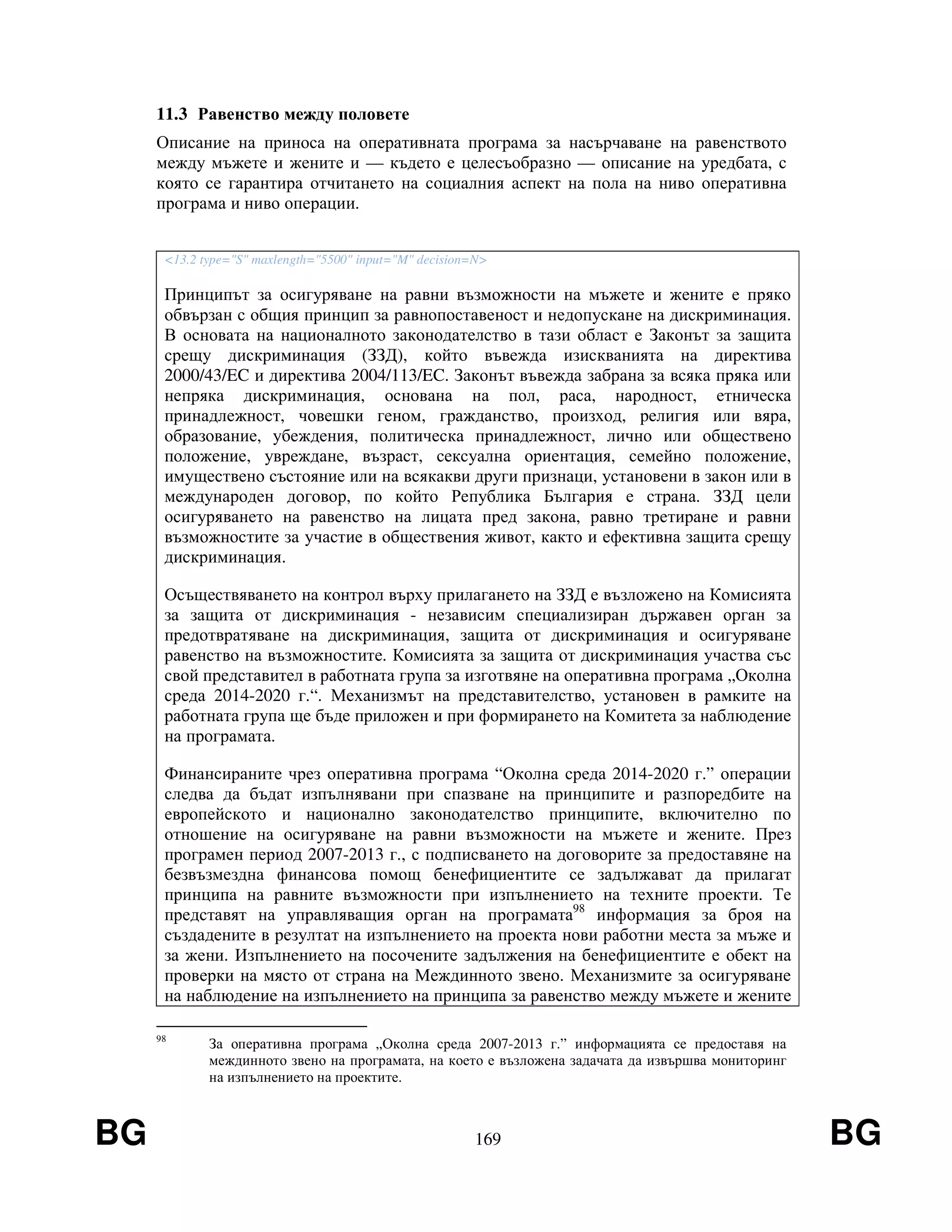 BG 169 BG
11.3 Равенство между половете
Описание на приноса на оперативната програма за насърчаване на равенството
между мъжете и жените и — където е целесъобразно — описание на уредбата, с
която се гарантира отчитането на социалния аспект на пола на ниво оперативна
програма и ниво операции.
<13.2 type="S" maxlength="5500" input="M" decision=N>
Принципът за осигуряване на равни възможности на мъжете и жените е пряко
обвързан с общия принцип за равнопоставеност и недопускане на дискриминация.
В основата на националното законодателство в тази област е Законът за защита
срещу дискриминация (ЗЗД), който въвежда изискванията на директива
2000/43/EC и директива 2004/113/EC. Законът въвежда забрана за всяка пряка или
непряка дискриминация, основана на пол, раса, народност, етническа
принадлежност, човешки геном, гражданство, произход, религия или вяра,
образование, убеждения, политическа принадлежност, лично или обществено
положение, увреждане, възраст, сексуална ориентация, семейно положение,
имуществено състояние или на всякакви други признаци, установени в закон или в
международен договор, по който Република България е страна. ЗЗД цели
осигуряването на равенство на лицата пред закона, равно третиране и равни
възможностите за участие в обществения живот, както и ефективна защита срещу
дискриминация.
Осъществяването на контрол върху прилагането на ЗЗД е възложено на Комисията
за защита от дискриминация - независим специализиран държавен орган за
предотвратяване на дискриминация, защита от дискриминация и осигуряване
равенство на възможностите. Комисията за защита от дискриминация участва със
свой представител в работната група за изготвяне на оперативна програма „Околна
среда 2014-2020 г.“. Механизмът на представителство, установен в рамките на
работната група ще бъде приложен и при формирането на Комитета за наблюдение
на програмата.
Финансираните чрез оперативна програма “Околна среда 2014-2020 г.” операции
следва да бъдат изпълнявани при спазване на принципите и разпоредбите на
европейското и национално законодателство принципите, включително по
отношение на осигуряване на равни възможности на мъжете и жените. През
програмен период 2007-2013 г., с подписването на договорите за предоставяне на
безвъзмездна финансова помощ бенефициентите се задължават да прилагат
принципа на равните възможности при изпълнението на техните проекти. Те
представят на управляващия орган на програмата98
информация за броя на
създадените в резултат на изпълнението на проекта нови работни места за мъже и
за жени. Изпълнението на посочените задължения на бенефициентите е обект на
проверки на място от страна на Междинното звено. Механизмите за осигуряване
на наблюдение на изпълнението на принципа за равенство между мъжете и жените
98
За оперативна програма „Околна среда 2007-2013 г.” информацията се предоставя на
междинното звено на програмата, на което е възложена задачата да извършва мониторинг
на изпълнението на проектите.
 