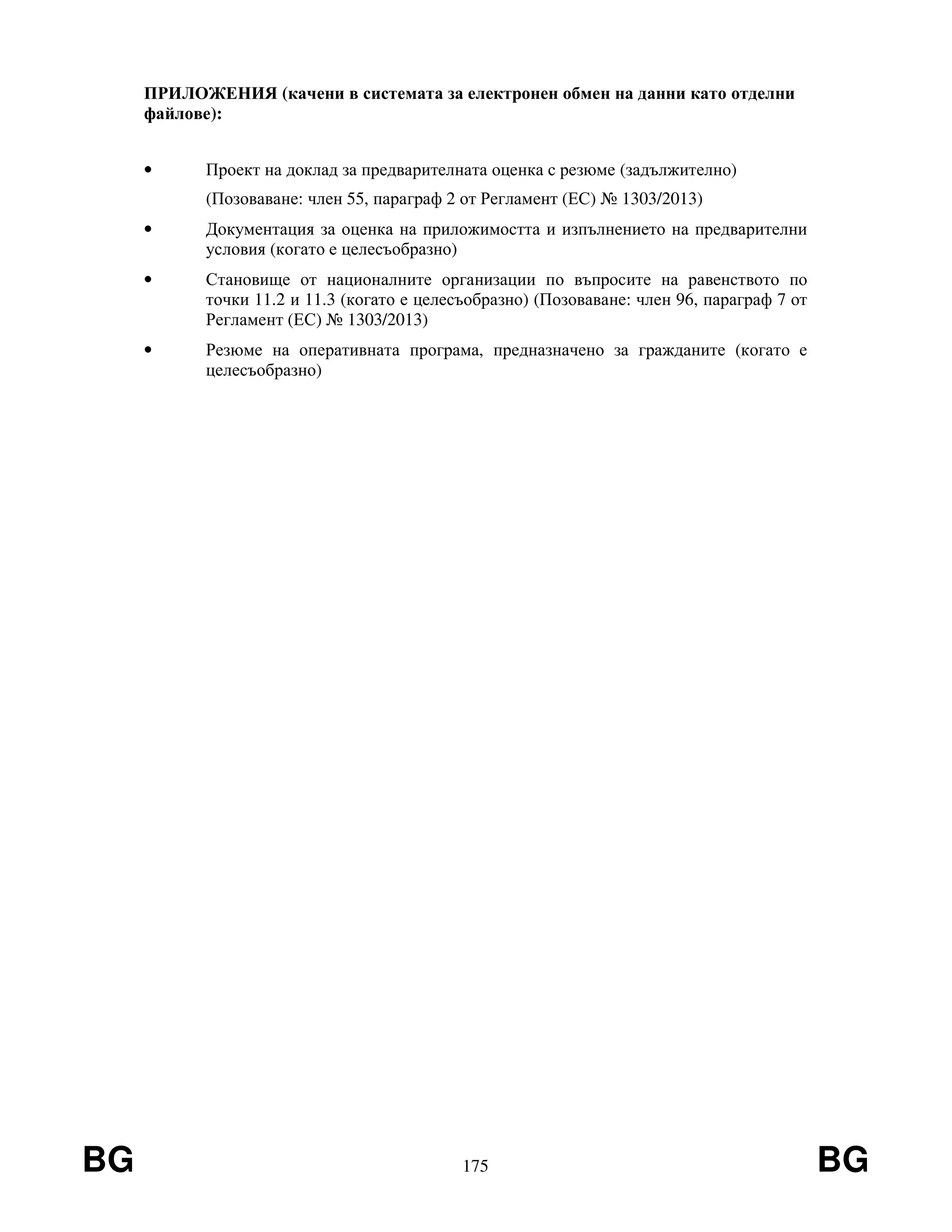 BG 175 BG
ПРИЛОЖЕНИЯ (качени в системата за електронен обмен на данни като отделни
файлове):
• Проект на доклад за предварителната оценка с резюме (задължително)
(Позоваване: член 55, параграф 2 от Регламент (ЕС) № 1303/2013)
• Документация за оценка на приложимостта и изпълнението на предварителни
условия (когато е целесъобразно)
• Становище от националните организации по въпросите на равенството по
точки 11.2 и 11.3 (когато е целесъобразно) (Позоваване: член 96, параграф 7 от
Регламент (ЕС) № 1303/2013)
• Резюме на оперативната програма, предназначено за гражданите (когато е
целесъобразно)
 