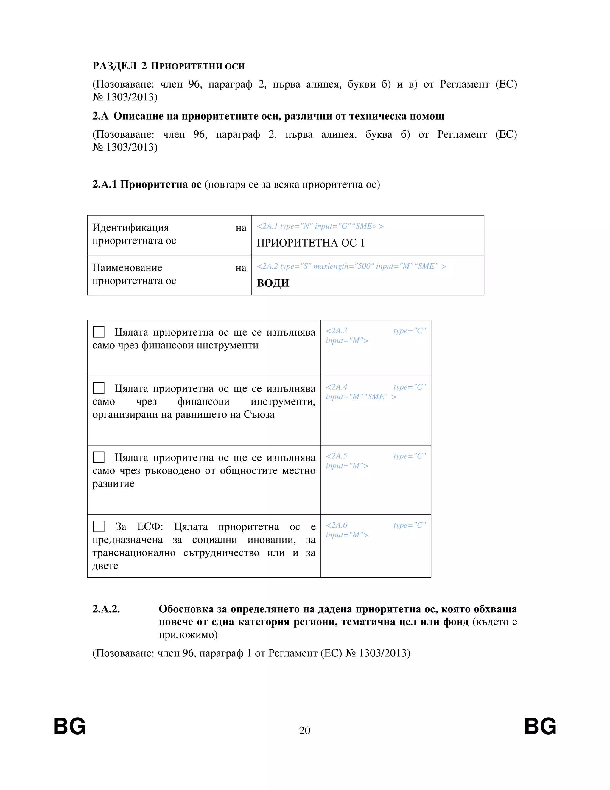 BG 20 BG
РАЗДЕЛ 2 ПРИОРИТЕТНИ ОСИ
(Позоваване: член 96, параграф 2, първа алинея, букви б) и в) от Регламент (EС)
№ 1303/2013)
2.A Описание на приоритетните оси, различни от техническа помощ
(Позоваване: член 96, параграф 2, първа алинея, буква б) от Регламент (EС)
№ 1303/2013)
2.А.1 Приоритетна ос (повтаря се за всяка приоритетна ос)
Идентификация на
приоритетната ос
<2A.1 type="N" input="G"“SME» >
ПРИОРИТЕТНА ОС 1
Наименование на
приоритетната ос
<2A.2 type="S" maxlength="500" input="M"“SME” >
ВОДИ
Цялата приоритетна ос ще се изпълнява
само чрез финансови инструменти
<2A.3 type="C"
input="M">
Цялата приоритетна ос ще се изпълнява
само чрез финансови инструменти,
организирани на равнището на Съюза
<2A.4 type="C"
input="M"“SME” >
Цялата приоритетна ос ще се изпълнява
само чрез ръководено от общностите местно
развитие
<2A.5 type="C"
input="M">
За ЕСФ: Цялата приоритетна ос е
предназначена за социални иновации, за
транснационално сътрудничество или и за
двете
<2A.6 type="C"
input="M">
2.А.2. Обосновка за определянето на дадена приоритетна ос, която обхваща
повече от една категория региони, тематична цел или фонд (където е
приложимо)
(Позоваване: член 96, параграф 1 от Регламент (ЕС) № 1303/2013)
 
