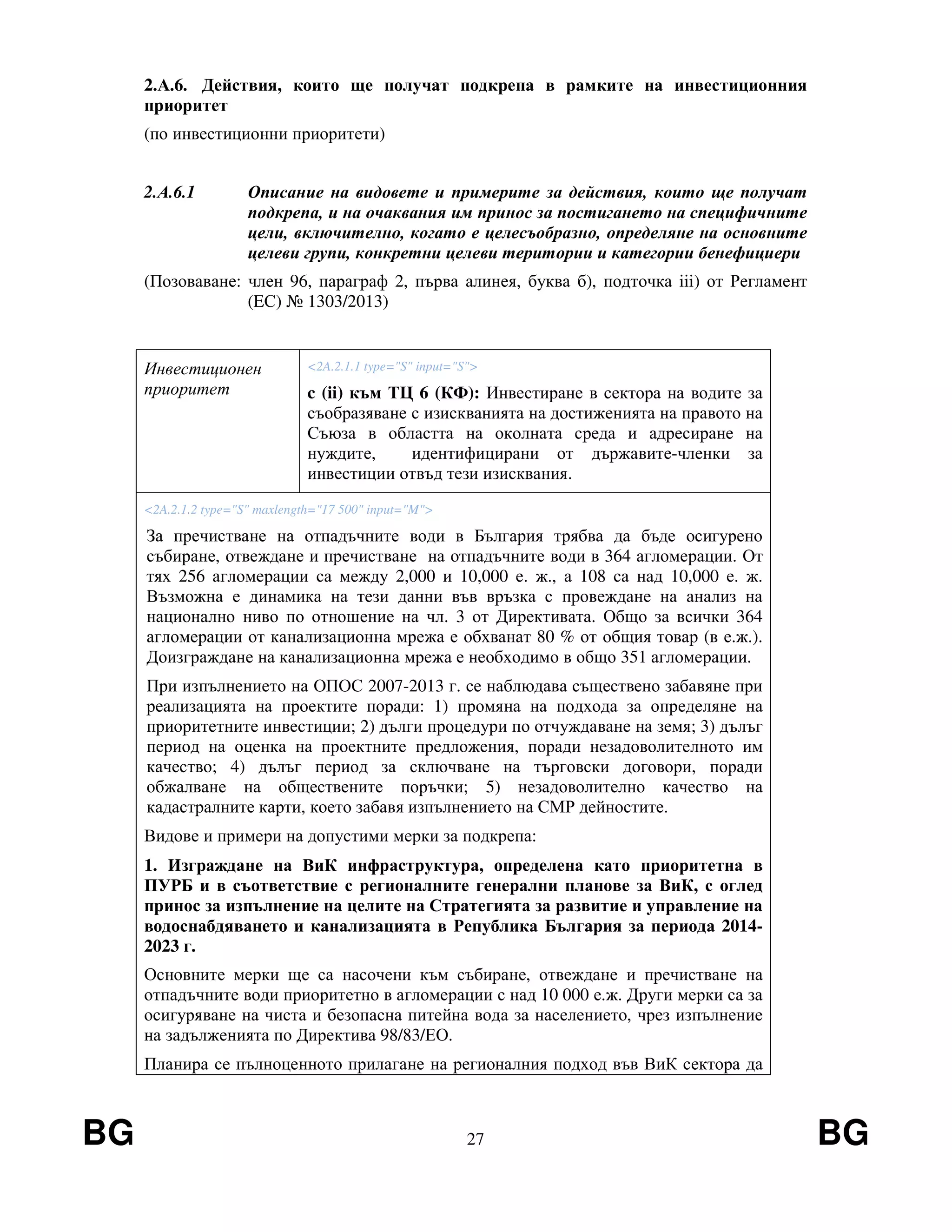 BG 27 BG
2.А.6. Действия, които ще получат подкрепа в рамките на инвестиционния
приоритет
(по инвестиционни приоритети)
2.А.6.1 Описание на видовете и примерите за действия, които ще получат
подкрепа, и на очаквания им принос за постигането на специфичните
цели, включително, когато е целесъобразно, определяне на основните
целеви групи, конкретни целеви територии и категории бенефициери
(Позоваване: член 96, параграф 2, първа алинея, буква б), подточка iii) от Регламент
(EС) № 1303/2013)
Инвестиционен
приоритет
<2A.2.1.1 type="S" input="S">
c (ii) към ТЦ 6 (КФ): Инвестиране в сектора на водите за
съобразяване с изискванията на достиженията на правото на
Съюза в областта на околната среда и адресиране на
нуждите, идентифицирани от държавите-членки за
инвестиции отвъд тези изисквания.
<2A.2.1.2 type="S" maxlength="17 500" input="M">
За пречистване на отпадъчните води в България трябва да бъде осигурено
събиране, отвеждане и пречистване на отпадъчните води в 364 агломерации. От
тях 256 агломерации са между 2,000 и 10,000 е. ж., а 108 са над 10,000 е. ж.
Възможна е динамика на тези данни във връзка с провеждане на анализ на
национално ниво по отношение на чл. 3 от Директивата. Общо за всички 364
агломерации от канализационна мрежа е обхванат 80 % от общия товар (в е.ж.).
Доизграждане на канализационна мрежа е необходимо в общо 351 агломерации.
При изпълнението на ОПОС 2007-2013 г. се наблюдава съществено забавяне при
реализацията на проектите поради: 1) промяна на подхода за определяне на
приоритетните инвестиции; 2) дълги процедури по отчуждаване на земя; 3) дълъг
период на оценка на проектните предложения, поради незадоволителното им
качество; 4) дълъг период за сключване на търговски договори, поради
обжалване на обществените поръчки; 5) незадоволително качество на
кадастралните карти, което забавя изпълнението на СМР дейностите.
Видове и примери на допустими мерки за подкрепа:
1. Изграждане на ВиК инфраструктура, определена като приоритетна в
ПУРБ и в съответствие с регионалните генерални планове за ВиК, с оглед
принос за изпълнение на целите на Стратегията за развитие и управление на
водоснабдяването и канализацията в Република България за периода 2014-
2023 г.
Основните мерки ще са насочени към събиране, отвеждане и пречистване на
отпадъчните води приоритетно в агломерации с над 10 000 е.ж. Други мерки са за
осигуряване на чиста и безопасна питейна вода за населението, чрез изпълнение
на задълженията по Директива 98/83/ЕО.
Планира се пълноценното прилагане на регионалния подход във ВиК сектора да
 