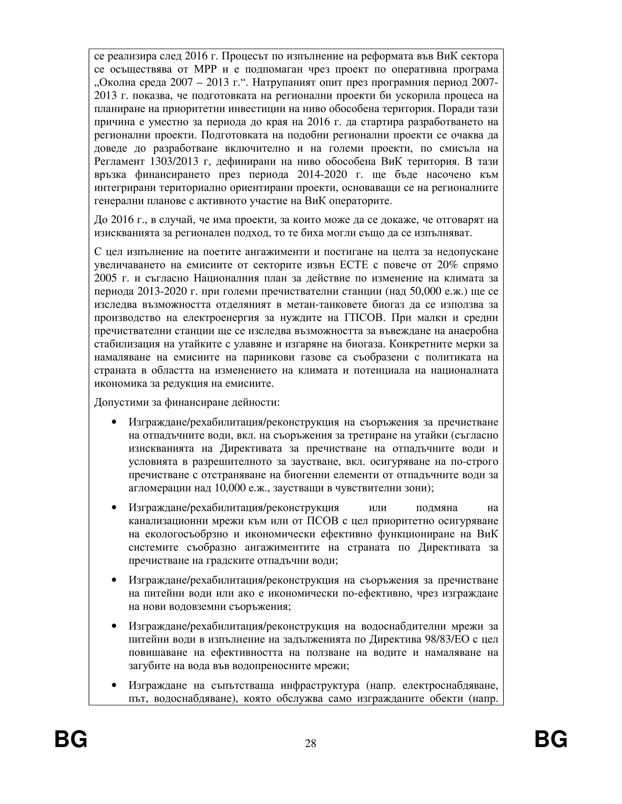 BG 28 BG
се реализира след 2016 г. Процесът по изпълнение на реформата във ВиК сектора
се осъществява от МРР и е подпомаган чрез проект по оперативна програма
„Околна среда 2007 – 2013 г.“. Натрупаният опит през програмния период 2007-
2013 г. показва, че подготовката на регионални проекти би ускорила процеса на
планиране на приоритетни инвестиции на ниво обособена територия. Поради тази
причина е уместно за периода до края на 2016 г. да стартира разработването на
регионални проекти. Подготовката на подобни регионални проекти се очаква да
доведе до разработване включително и на големи проекти, по смисъла на
Регламент 1303/2013 г, дефинирани на ниво обособена ВиК територия. В тази
връзка финансирането през периода 2014-2020 г. ще бъде насочено към
интегрирани териториално ориентирани проекти, основаващи се на регионалните
генерални планове с активното участие на ВиК операторите.
До 2016 г., в случай, че има проекти, за които може да се докаже, че отговарят на
изискванията за регионален подход, то те биха могли също да се изпълняват.
С цел изпълнение на поетите ангажименти и постигане на целта за недопускане
увеличаването на емисиите от секторите извън ЕСТЕ с повече от 20% спрямо
2005 г. и съгласно Националния план за действие по изменение на климата за
периода 2013-2020 г. при големи пречиствателни станции (над 50,000 е.ж.) ще се
изследва възможността отделяният в метан-танковете биогаз да се използва за
производство на електроенергия за нуждите на ГПСОВ. При малки и средни
пречиствателни станции ще се изследва възможността за въвеждане на анаеробна
стабилизация на утайките с улавяне и изгаряне на биогаза. Конкретните мерки за
намаляване на емисиите на парникови газове са съобразени с политиката на
страната в областта на изменението на климата и потенциала на националната
икономика за редукция на емисиите.
Допустими за финансиране дейности:
• Изграждане/рехабилитация/реконструкция на съоръжения за пречистване
на отпадъчните води, вкл. на съоръжения за третиране на утайки (съгласно
изискванията на Директивата за пречистване на отпадъчните води и
условията в разрешителното за заустване, вкл. осигуряване на по-строго
пречистване с отстраняване на биогенни елементи от отпадъчните води за
агломерации над 10,000 е.ж., заустващи в чувствителни зони);
• Изграждане/рехабилитация/реконструкция или подмяна на
канализационни мрежи към или от ПСОВ с цел приоритетно осигуряване
на екологосъобрзно и икономически ефективно функциониране на ВиК
системите съобразно ангажиментите на страната по Директивата за
пречистване на градските отпадъчни води;
• Изграждане/рехабилитация/реконструкция на съоръжения за пречистване
на питейни води или ако е икономически по-ефективно, чрез изграждане
на нови водовземни съоръжения;
• Изграждане/рехабилитация/реконструкция на водоснабдителни мрежи за
питейни води в изпълнение на задълженията по Директива 98/83/ЕО с цел
повишаване на ефективността на ползване на водите и намаляване на
загубите на вода във водопреносните мрежи;
• Изграждане на съпътстваща инфраструктура (напр. електроснабдяване,
път, водоснабдяване), която обслужва само изгражданите обекти (напр.
 