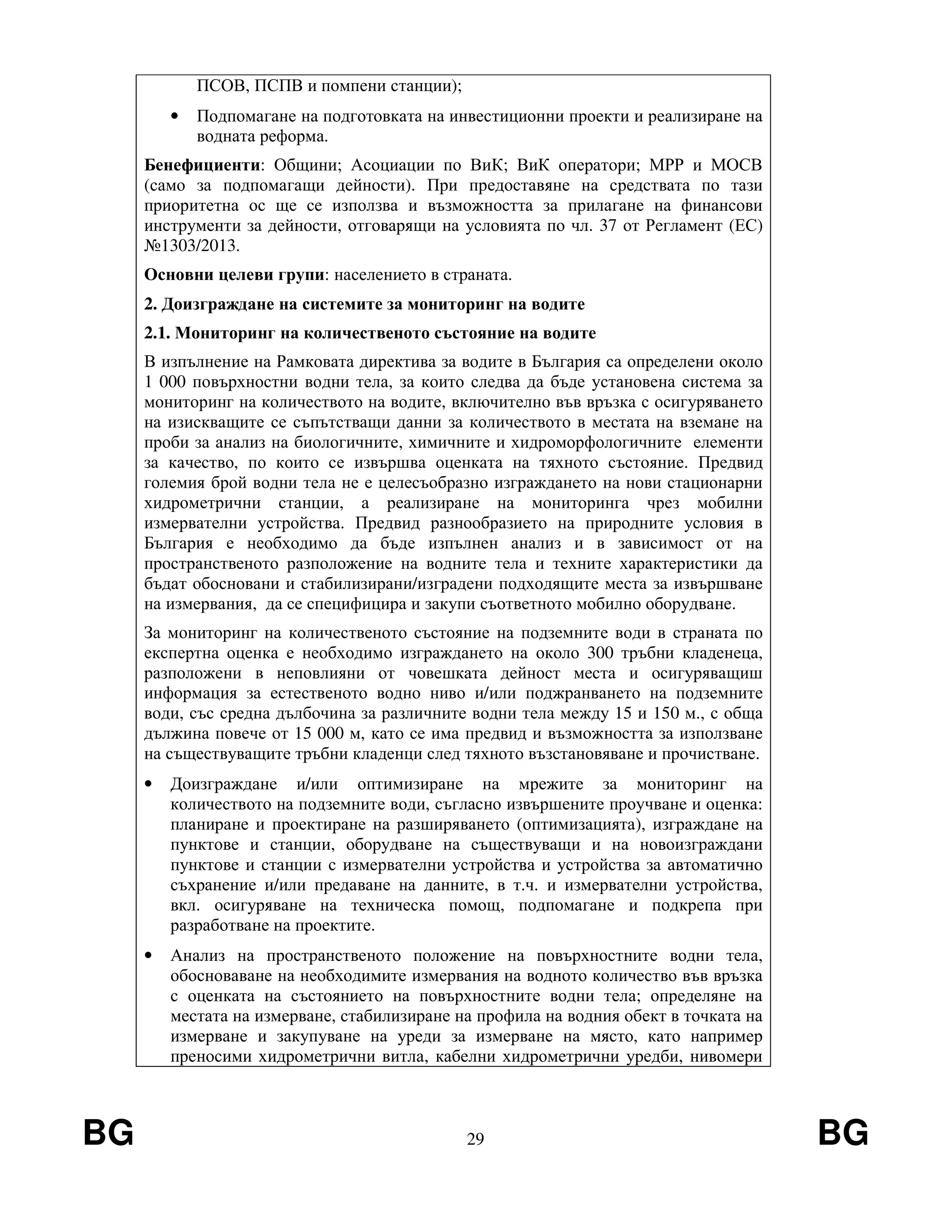 BG 29 BG
ПСОВ, ПСПВ и помпени станции);
• Подпомагане на подготовката на инвестиционни проекти и реализиране на
водната реформа.
Бенефициенти: Общини; Асоциации по ВиК; ВиК оператори; МРР и МОСВ
(само за подпомагащи дейности). При предоставяне на средствата по тази
приоритетна ос ще се използва и възможността за прилагане на финансови
инструменти за дейности, отговарящи на условията по чл. 37 от Регламент (ЕС)
№1303/2013.
Основни целеви групи: населението в страната.
2. Доизграждане на системите за мониторинг на водите
2.1. Мониторинг на количественото състояние на водите
В изпълнение на Рамковата директива за водите в България са определени около
1 000 повърхностни водни тела, за които следва да бъде установена система за
мониторинг на количеството на водите, включително във връзка с осигуряването
на изискващите се съпътстващи данни за количеството в местата на вземане на
проби за анализ на биологичните, химичните и хидроморфологичните елементи
за качество, по които се извършва оценката на тяхното състояние. Предвид
големия брой водни тела не е целесъобразно изграждането на нови стационарни
хидрометрични станции, а реализиране на мониторинга чрез мобилни
измервателни устройства. Предвид разнообразието на природните условия в
България е необходимо да бъде изпълнен анализ и в зависимост от на
пространственото разположение на водните тела и техните характеристики да
бъдат обосновани и стабилизирани/изградени подходящите места за извършване
на измервания, да се специфицира и закупи съответното мобилно оборудване.
За мониторинг на количественото състояние на подземните води в страната по
експертна оценка е необходимо изграждането на около 300 тръбни кладенеца,
разположени в неповлияни от човешката дейност места и осигуряващиш
информация за естественото водно ниво и/или поджранването на подземните
води, със средна дълбочина за различните водни тела между 15 и 150 м., с обща
дължина повече от 15 000 м, като се има предвид и възможността за използване
на съществуващите тръбни кладенци след тяхното възстановяване и прочистване.
• Доизграждане и/или оптимизиране на мрежите за мониторинг на
количеството на подземните води, съгласно извършените проучване и оценка:
планиране и проектиране на разширяването (оптимизацията), изграждане на
пунктове и станции, оборудване на съществуващи и на новоизграждани
пунктове и станции с измервателни устройства и устройства за автоматично
съхранение и/или предаване на данните, в т.ч. и измервателни устройства,
вкл. осигуряване на техническа помощ, подпомагане и подкрепа при
разработване на проектите.
• Анализ на пространственото положение на повърхностните водни тела,
обосноваване на необходимите измервания на водното количество във връзка
с оценката на състоянието на повърхностните водни тела; определяне на
местата на измерване, стабилизиране на профила на водния обект в точката на
измерване и закупуване на уреди за измерване на място, като например
преносими хидрометрични витла, кабелни хидрометрични уредби, нивомери
 