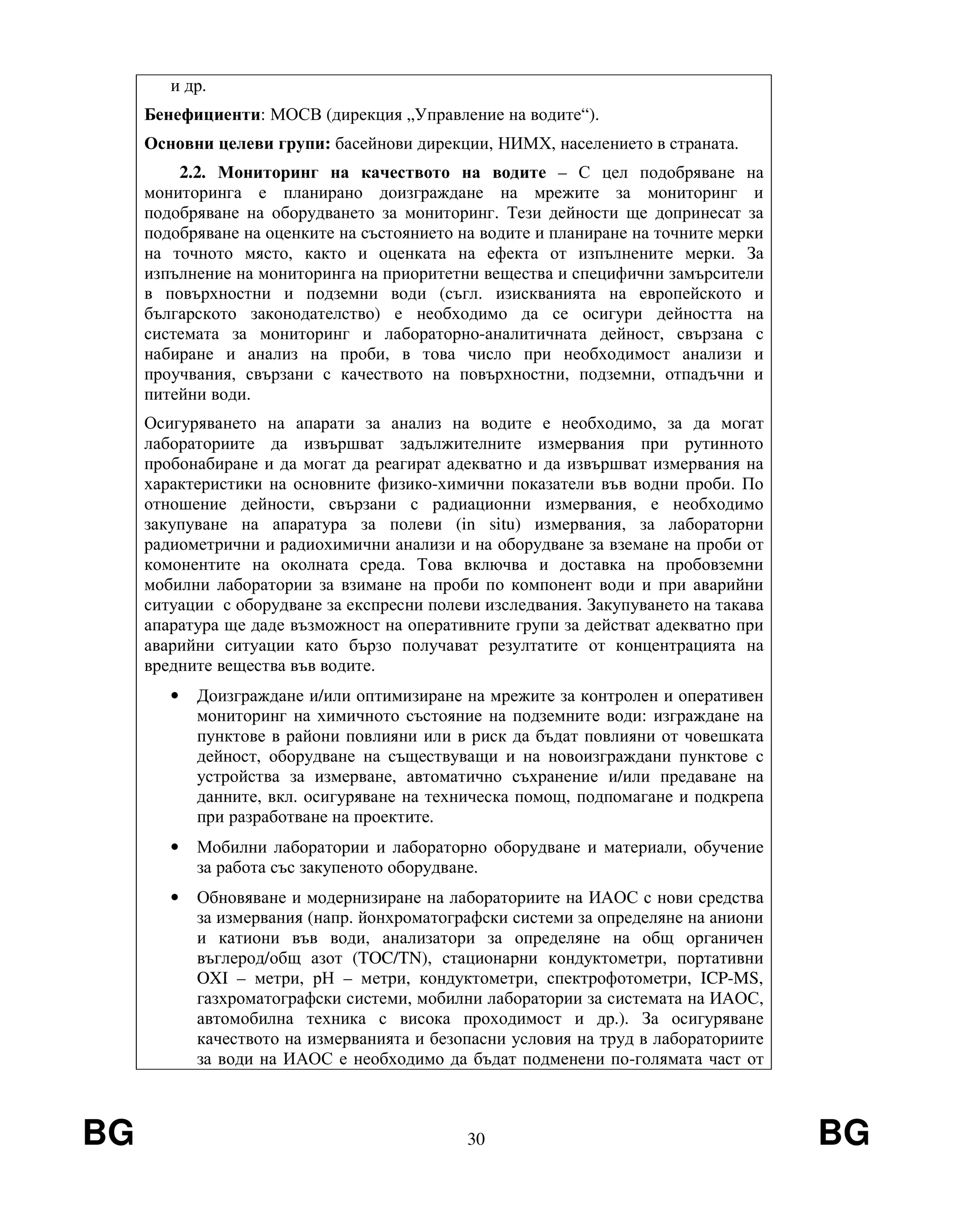 BG 30 BG
и др.
Бенефициенти: МОСВ (дирекция „Управление на водите“).
Основни целеви групи: басейнови дирекции, НИМХ, населението в страната.
2.2. Мониторинг на качеството на водите – С цел подобряване на
мониторинга е планирано доизграждане на мрежите за мониторинг и
подобряване на оборудването за мониторинг. Тези дейности ще допринесат за
подобряване на оценките на състоянието на водите и планиране на точните мерки
на точното място, както и оценката на ефекта от изпълнените мерки. За
изпълнение на мониторинга на приоритетни вещества и специфични замърсители
в повърхностни и подземни води (съгл. изискванията на европейското и
българското законодателство) е необходимо да се осигури дейността на
системата за мониторинг и лабораторно-аналитичната дейност, свързана с
набиране и анализ на проби, в това число при необходимост анализи и
проучвания, свързани с качеството на повърхностни, подземни, отпадъчни и
питейни води.
Осигуряването на апарати за анализ на водите е необходимо, за да могат
лабораториите да извършват задължителните измервания при рутинното
пробонабиране и да могат да реагират адекватно и да извършват измервания на
характеристики на основните физико-химични показатели във водни проби. По
отношение дейности, свързани с радиационни измервания, е необходимо
закупуване на апаратура за полеви (in situ) измервания, за лабораторни
радиометрични и радиохимични анализи и на оборудване за вземане на проби от
комонентите на околната среда. Това включва и доставка на пробовземни
мобилни лаборатории за взимане на проби по компонент води и при аварийни
ситуации с оборудване за експресни полеви изследвания. Закупуването на такава
апаратура ще даде възможност на оперативните групи за действат адекватно при
аварийни ситуации като бързо получават резултатите от концентрацията на
вредните вещества във водите.
• Доизграждане и/или оптимизиране на мрежите за контролен и оперативен
мониторинг на химичното състояние на подземните води: изграждане на
пунктове в райони повлияни или в риск да бъдат повлияни от човешката
дейност, оборудване на съществуващи и на новоизграждани пунктове с
устройства за измерване, автоматично съхранение и/или предаване на
данните, вкл. осигуряване на техническа помощ, подпомагане и подкрепа
при разработване на проектите.
• Мобилни лаборатории и лабораторно оборудване и материали, обучение
за работа със закупеното оборудване.
• Обновяване и модернизиране на лабораториите на ИАОС с нови средства
за измервания (напр. йонхроматографски системи за определяне на аниони
и катиони във води, анализатори за определяне на общ органичен
въглерод/общ азот (TOC/TN), стационарни кондуктометри, портативни
OXI – метри, рН – метри, кондуктометри, спектрофотометри, ICP-MS,
газхроматографски системи, мобилни лаборатории за системата на ИАОС,
автомобилна техника с висока проходимост и др.). За осигуряване
качеството на измерванията и безопасни условия на труд в лабораториите
за води на ИАОС е необходимо да бъдат подменени по-голямата част от
 