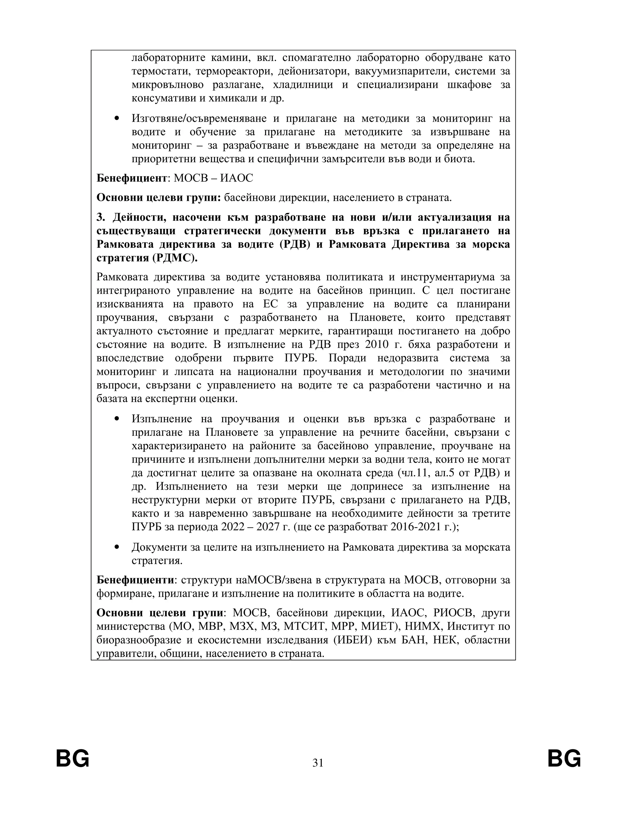 BG 31 BG
лабораторните камини, вкл. спомагателно лабораторно оборудване като
термостати, термореактори, дейонизатори, вакуумизпарители, системи за
микровълново разлагане, хладилници и специализирани шкафове за
консумативи и химикали и др.
• Изготвяне/осъвременяване и прилагане на методики за мониторинг на
водите и обучение за прилагане на методиките за извършване на
мониторинг – за разработване и въвеждане на методи за определяне на
приоритетни вещества и специфични замърсители във води и биота.
Бенефициент: МОСВ – ИАОС
Основни целеви групи: басейнови дирекции, населението в страната.
3. Дейности, насочени към разработване на нови и/или актуализация на
съществуващи стратегически документи във връзка с прилагането на
Рамковата директива за водите (РДВ) и Рамковата Директива за морска
стратегия (РДМС).
Рамковата директива за водите установява политиката и инструментариума за
интегрираното управление на водите на басейнов принцип. С цел постигане
изискванията на правото на ЕС за управление на водите са планирани
проучвания, свързани с разработването на Плановете, които представят
актуалното състояние и предлагат мерките, гарантиращи постигането на добро
състояние на водите. В изпълнение на РДВ през 2010 г. бяха разработени и
впоследствие одобрени първите ПУРБ. Поради недоразвита система за
мониторинг и липсата на национални проучвания и методологии по значими
въпроси, свързани с управлението на водите те са разработени частично и на
базата на експертни оценки.
• Изпълнение на проучвания и оценки във връзка с разработване и
прилагане на Плановете за управление на речните басейни, свързани с
характеризирането на районите за басейново управление, проучване на
причините и изпълнени допълнителни мерки за водни тела, които не могат
да достигнат целите за опазване на околната среда (чл.11, ал.5 от РДВ) и
др. Изпълнението на тези мерки ще допринесе за изпълнение на
неструктурни мерки от вторите ПУРБ, свързани с прилагането на РДВ,
както и за навременно завършване на необходимите дейности за третите
ПУРБ за периода 2022 – 2027 г. (ще се разработват 2016-2021 г.);
• Документи за целите на изпълнението на Рамковата директива за морската
стратегия.
Бенефициенти: структури наМОСВ/звена в структурата на МОСВ, отговорни за
формиране, прилагане и изпълнение на политиките в областта на водите.
Основни целеви групи: МОСВ, басейнови дирекции, ИАОС, РИОСВ, други
министерства (МО, МВР, МЗХ, МЗ, МТСИТ, МРР, МИЕТ), НИМХ, Институт по
биоразнообразие и екосистемни изследвания (ИБЕИ) към БАН, НЕК, областни
управители, общини, населението в страната.
 