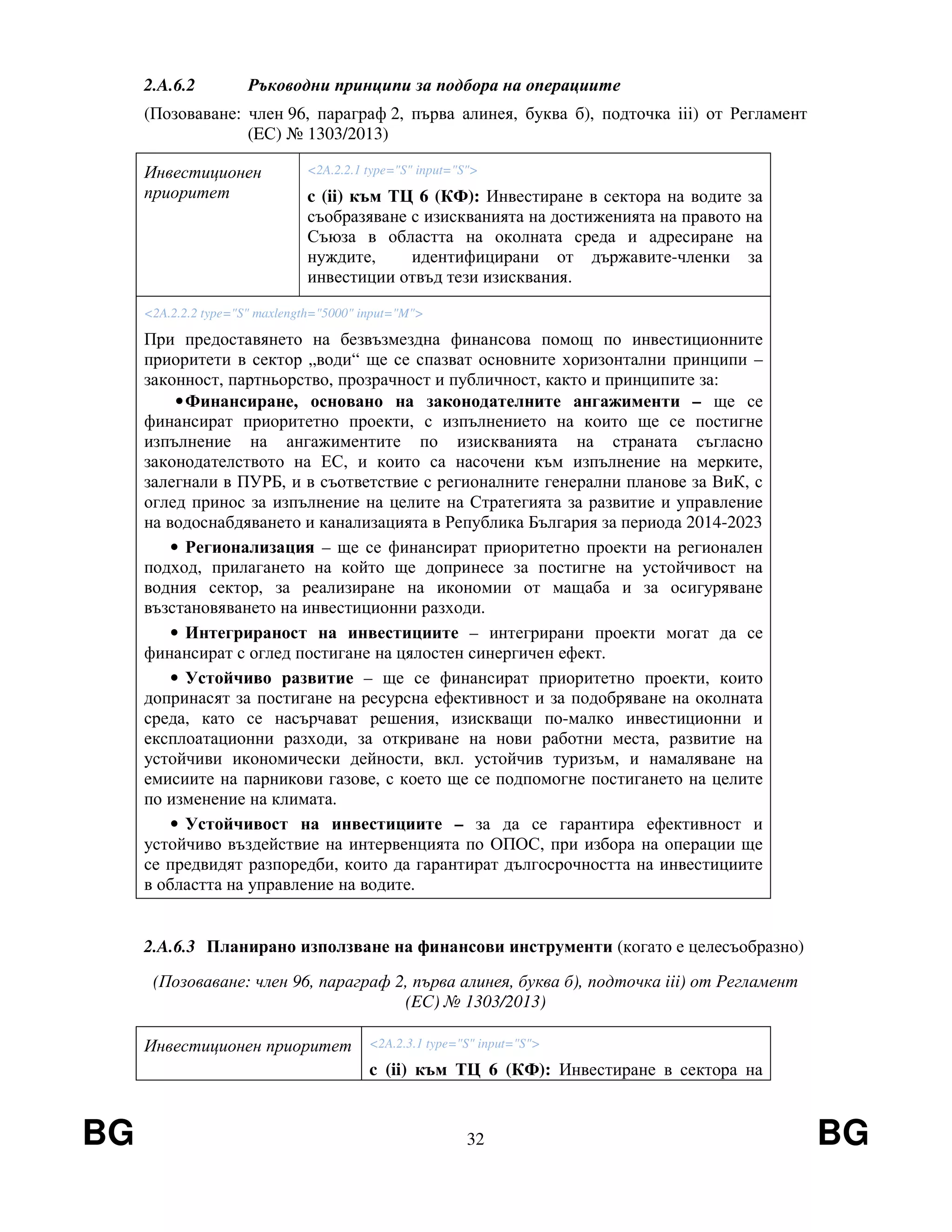 BG 32 BG
2.A.6.2 Ръководни принципи за подбора на операциите
(Позоваване: член 96, параграф 2, първа алинея, буква б), подточка iii) от Регламент
(EС) № 1303/2013)
Инвестиционен
приоритет
<2A.2.2.1 type="S" input="S">
c (ii) към ТЦ 6 (КФ): Инвестиране в сектора на водите за
съобразяване с изискванията на достиженията на правото на
Съюза в областта на околната среда и адресиране на
нуждите, идентифицирани от държавите-членки за
инвестиции отвъд тези изисквания.
<2A.2.2.2 type="S" maxlength="5000" input="M">
При предоставянето на безвъзмездна финансова помощ по инвестиционните
приоритети в сектор „води“ ще се спазват основните хоризонтални принципи –
законност, партньорство, прозрачност и публичност, както и принципите за:
•Финансиране, основано на законодателните ангажименти – ще се
финансират приоритетно проекти, с изпълнението на които ще се постигне
изпълнение на ангажиментите по изискванията на страната съгласно
законодателството на ЕС, и които са насочени към изпълнение на мерките,
залегнали в ПУРБ, и в съответствие с регионалните генерални планове за ВиК, с
оглед принос за изпълнение на целите на Стратегията за развитие и управление
на водоснабдяването и канализацията в Република България за периода 2014-2023
• Регионализация – ще се финансират приоритетно проекти на регионален
подход, прилагането на който ще допринесе за постигне на устойчивост на
водния сектор, за реализиране на икономии от мащаба и за осигуряване
възстановяването на инвестиционни разходи.
• Интегрираност на инвестициите – интегрирани проекти могат да се
финансират с оглед постигане на цялостен синергичен ефект.
• Устойчиво развитие – ще се финансират приоритетно проекти, които
допринасят за постигане на ресурсна ефективност и за подобряване на околната
среда, като се насърчават решения, изискващи по-малко инвестиционни и
експлоатационни разходи, за откриване на нови работни места, развитие на
устойчиви икономически дейности, вкл. устойчив туризъм, и намаляване на
емисиите на парникови газове, с което ще се подпомогне постигането на целите
по изменение на климата.
• Устойчивост на инвестициите – за да се гарантира ефективност и
устойчиво въздействие на интервенцията по ОПОС, при избора на операции ще
се предвидят разпоредби, които да гарантират дългосрочността на инвестициите
в областта на управление на водите.
2.A.6.3 Планирано използване на финансови инструменти (когато е целесъобразно)
(Позоваване: член 96, параграф 2, първа алинея, буква б), подточка iii) от Регламент
(EС) № 1303/2013)
Инвестиционен приоритет <2A.2.3.1 type="S" input="S">
c (ii) към ТЦ 6 (КФ): Инвестиране в сектора на
 