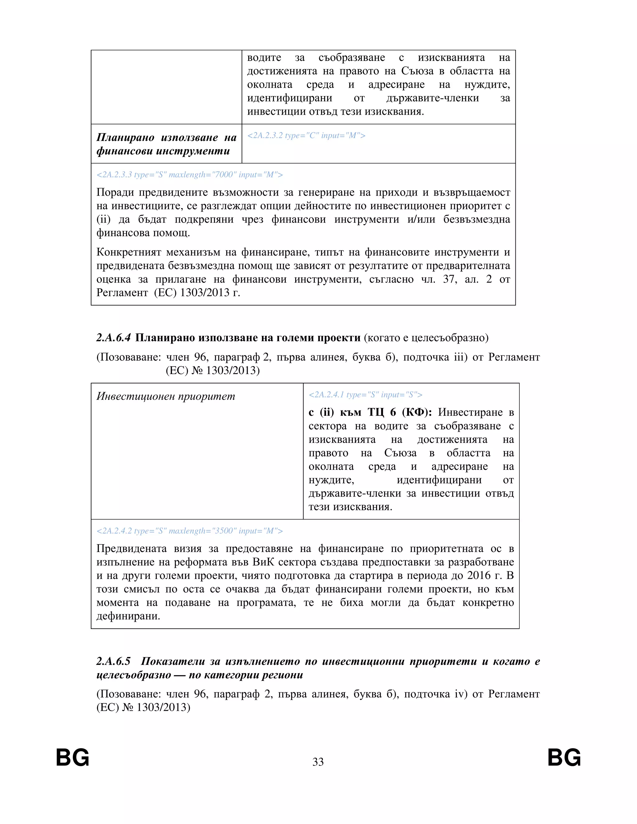 BG 33 BG
водите за съобразяване с изискванията на
достиженията на правото на Съюза в областта на
околната среда и адресиране на нуждите,
идентифицирани от държавите-членки за
инвестиции отвъд тези изисквания.
Планирано използване на
финансови инструменти
<2A.2.3.2 type="C" input="M">
<2A.2.3.3 type="S" maxlength="7000" input="M">
Поради предвидените възможности за генериране на приходи и възвръщаемост
на инвестициите, се разглеждат опции дейностите по инвестиционен приоритет c
(ii) да бъдат подкрепяни чрез финансови инструменти и/или безвъзмездна
финансова помощ.
Конкретният механизъм на финансиране, типът на финансовите инструменти и
предвидената безвъзмездна помощ ще зависят от резултатите от предварителната
оценка за прилагане на финансови инструменти, съгласно чл. 37, ал. 2 от
Регламент (ЕС) 1303/2013 г.
2.A.6.4 Планирано използване на големи проекти (когато е целесъобразно)
(Позоваване: член 96, параграф 2, първа алинея, буква б), подточка iii) от Регламент
(EС) № 1303/2013)
Инвестиционен приоритет <2A.2.4.1 type="S" input="S">
c (ii) към ТЦ 6 (КФ): Инвестиране в
сектора на водите за съобразяване с
изискванията на достиженията на
правото на Съюза в областта на
околната среда и адресиране на
нуждите, идентифицирани от
държавите-членки за инвестиции отвъд
тези изисквания.
<2A.2.4.2 type="S" maxlength="3500" input="M">
Предвидената визия за предоставяне на финансиране по приоритетната ос в
изпълнение на реформата във ВиК сектора създава предпоставки за разработване
и на други големи проекти, чиято подготовка да стартира в периода до 2016 г. В
този смисъл по оста се очаква да бъдат финансирани големи проекти, но към
момента на подаване на програмата, те не биха могли да бъдат конкретно
дефинирани.
2.A.6.5 Показатели за изпълнението по инвестиционни приоритети и когато е
целесъобразно — по категории региони
(Позоваване: член 96, параграф 2, първа алинея, буква б), подточка iv) от Регламент
(EС) № 1303/2013)
 