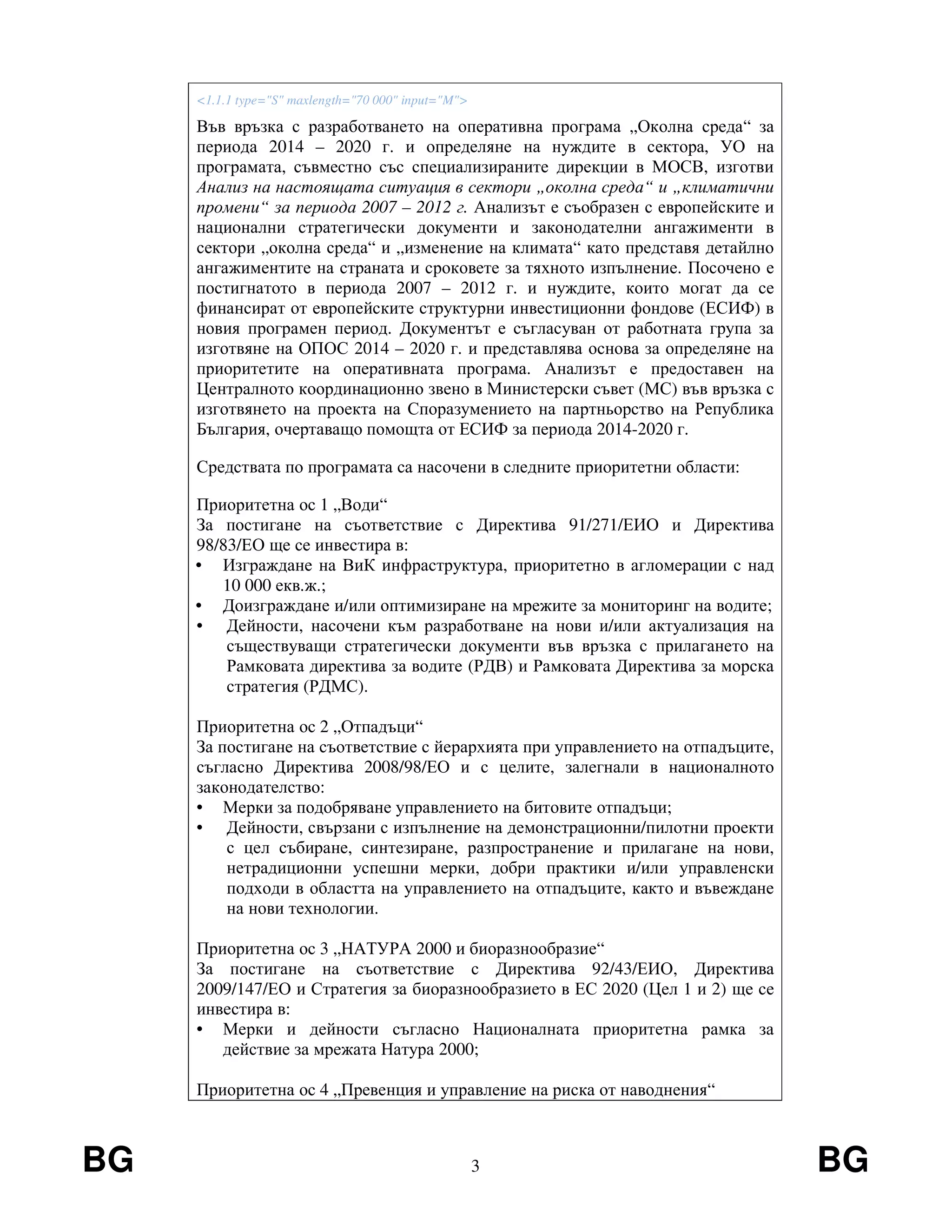 BG 3 BG
<1.1.1 type="S" maxlength="70 000" input="M">
Във връзка с разработването на оперативна програма „Околна среда“ за
периода 2014 – 2020 г. и определяне на нуждите в сектора, УО на
програмата, съвместно със специализираните дирекции в МОСВ, изготви
Анализ на настоящата ситуация в сектори „околна среда“ и „климатични
промени“ за периода 2007 – 2012 г. Анализът е съобразен с европейските и
национални стратегически документи и законодателни ангажименти в
сектори „околна среда“ и „изменение на климата“ като представя детайлно
ангажиментите на страната и сроковете за тяхното изпълнение. Посочено е
постигнатото в периода 2007 – 2012 г. и нуждите, които могат да се
финансират от европейските структурни инвестиционни фондове (ЕСИФ) в
новия програмен период. Документът е съгласуван от работната група за
изготвяне на ОПОС 2014 – 2020 г. и представлява основа за определяне на
приоритетите на оперативната програма. Анализът е предоставен на
Централното координационно звено в Министерски съвет (МС) във връзка с
изготвянето на проекта на Споразумението на партньорство на Република
България, очертаващо помощта от ЕСИФ за периода 2014-2020 г.
Средствата по програмата са насочени в следните приоритетни области:
Приоритетна ос 1 „Води“
За постигане на съответствие с Директива 91/271/ЕИО и Директива
98/83/ЕО ще се инвестира в:
• Изграждане на ВиК инфраструктура, приоритетно в агломерации с над
10 000 екв.ж.;
• Доизграждане и/или оптимизиране на мрежите за мониторинг на водите;
• Дейности, насочени към разработване на нови и/или актуализация на
съществуващи стратегически документи във връзка с прилагането на
Рамковата директива за водите (РДВ) и Рамковата Директива за морска
стратегия (РДМС).
Приоритетна ос 2 „Отпадъци“
За постигане на съответствие с йерархията при управлението на отпадъците,
съгласно Директива 2008/98/ЕО и с целите, залегнали в националното
законодателство:
• Мерки за подобряване управлението на битовите отпадъци;
• Дейности, свързани с изпълнение на демонстрационни/пилотни проекти
с цел събиране, синтезиране, разпространение и прилагане на нови,
нетрадиционни успешни мерки, добри практики и/или управленски
подходи в областта на управлението на отпадъците, както и въвеждане
на нови технологии.
Приоритетна ос 3 „НАТУРА 2000 и биоразнообразие“
За постигане на съответствие с Директива 92/43/ЕИО, Директива
2009/147/ЕО и Стратегия за биоразнообразието в ЕС 2020 (Цел 1 и 2) ще се
инвестира в:
• Мерки и дейности съгласно Националната приоритетна рамка за
действие за мрежата Натура 2000;
Приоритетна ос 4 „Превенция и управление на риска от наводнения“
 