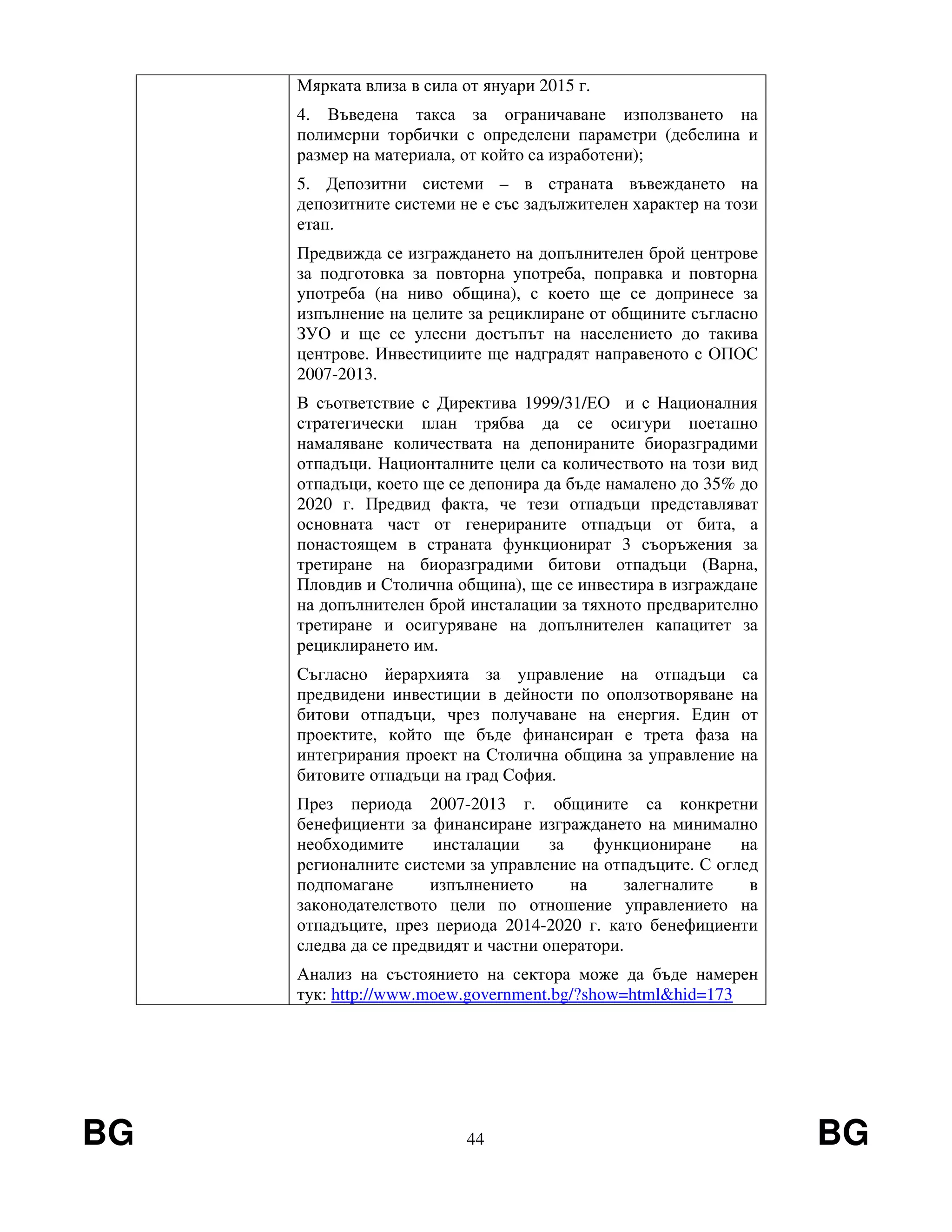 BG 44 BG
Мярката влиза в сила от януари 2015 г.
4. Въведена такса за ограничаване използването на
полимерни торбички с определени параметри (дебелина и
размер на материала, от който са изработени);
5. Депозитни системи – в страната въвеждането на
депозитните системи не е със задължителен характер на този
етап.
Предвижда се изграждането на допълнителен брой центрове
за подготовка за повторна употреба, поправка и повторна
употреба (на ниво община), с което ще се допринесе за
изпълнение на целите за рециклиране от общините съгласно
ЗУО и ще се улесни достъпът на населението до такива
центрове. Инвестициите ще надградят направеното с ОПОС
2007-2013.
В съответствие с Директива 1999/31/ЕО и с Националния
стратегически план трябва да се осигури поетапно
намаляване количествата на депонираните биоразградими
отпадъци. Национталните цели са количеството на този вид
отпадъци, което ще се депонира да бъде намалено до 35% до
2020 г. Предвид факта, че тези отпадъци представляват
основната част от генерираните отпадъци от бита, а
понастоящем в страната функционират 3 съоръжения за
третиране на биоразградими битови отпадъци (Варна,
Пловдив и Столична община), ще се инвестира в изграждане
на допълнителен брой инсталации за тяхното предварително
третиране и осигуряване на допълнителен капацитет за
рециклирането им.
Съгласно йерархията за управление на отпадъци са
предвидени инвестиции в дейности по оползотворяване на
битови отпадъци, чрез получаване на енергия. Един от
проектите, който ще бъде финансиран е трета фаза на
интегрирания проект на Столична община за управление на
битовите отпадъци на град София.
През периода 2007-2013 г. общините са конкретни
бенефициенти за финансиране изграждането на минимално
необходимите инсталации за функциониране на
регионалните системи за управление на отпадъците. С оглед
подпомагане изпълнението на залегналите в
законодателството цели по отношение управлението на
отпадъците, през периода 2014-2020 г. като бенефициенти
следва да се предвидят и частни оператори.
Анализ на състоянието на сектора може да бъде намерен
тук: http://www.moew.government.bg/?show=html&hid=173
 