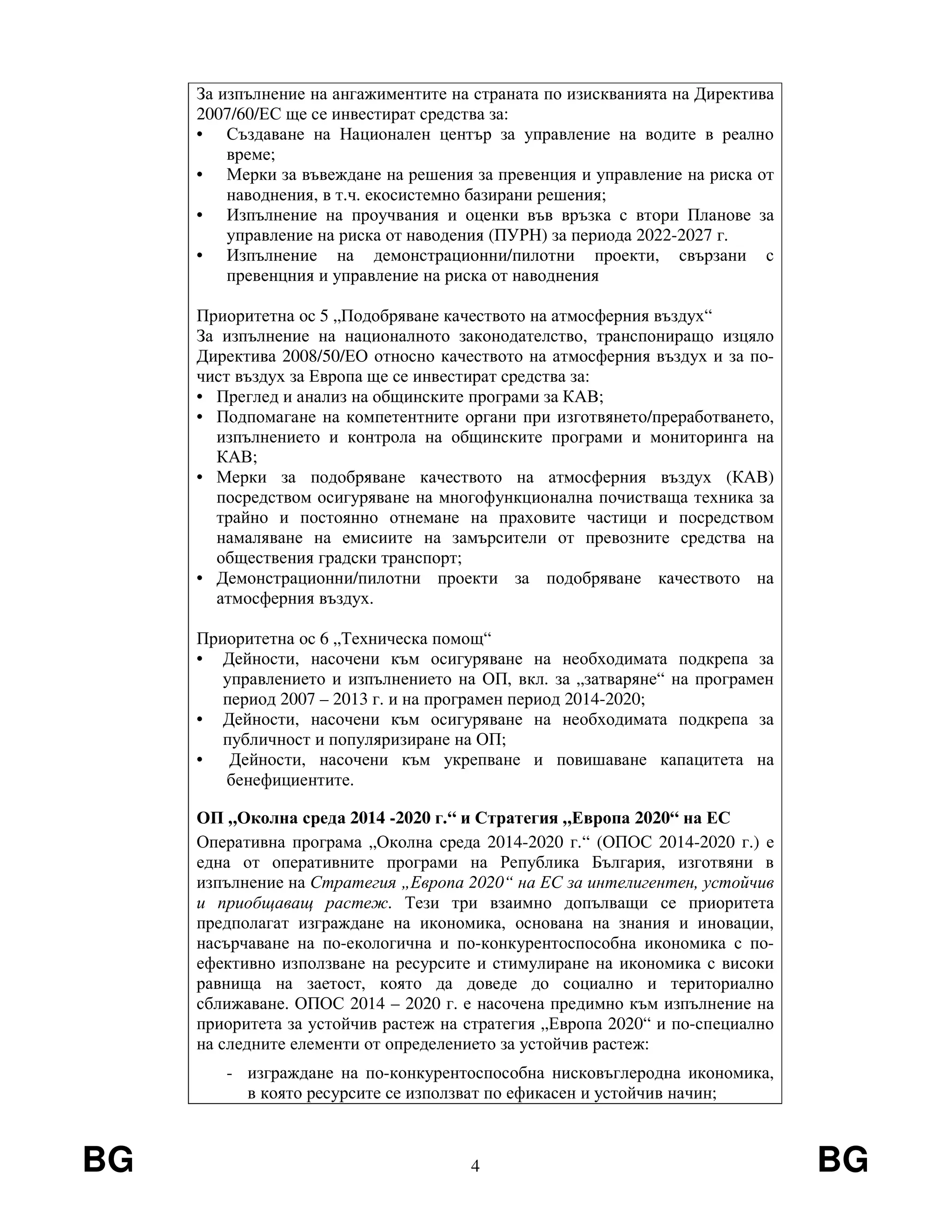 BG 4 BG
За изпълнение на ангажиментите на страната по изискванията на Директива
2007/60/ЕС ще се инвестират средства за:
• Създаване на Национален център за управление на водите в реално
време;
• Мерки за въвеждане на решения за превенция и управление на риска от
наводнения, в т.ч. екосистемно базирани решения;
• Изпълнение на проучвания и оценки във връзка с втори Планове за
управление на риска от наводения (ПУРН) за периода 2022-2027 г.
• Изпълнение на демонстрационни/пилотни проекти, свързани с
превенцния и управление на риска от наводнения
Приоритетна ос 5 „Подобряване качеството на атмосферния въздух“
За изпълнение на националното законодателство, транспониращо изцяло
Директива 2008/50/ЕО относно качеството на атмосферния въздух и за по-
чист въздух за Европа ще се инвестират средства за:
• Преглед и анализ на общинските програми за КАВ;
• Подпомагане на компетентните органи при изготвянето/преработването,
изпълнението и контрола на общинските програми и мониторинга на
КАВ;
• Мерки за подобряване качеството на атмосферния въздух (КАВ)
посредством осигуряване на многофункционална почистваща техника за
трайно и постоянно отнемане на праховите частици и посредством
намаляване на емисиите на замърсители от превозните средства на
обществения градски транспорт;
• Демонстрационни/пилотни проекти за подобряване качеството на
атмосферния въздух.
Приоритетна ос 6 „Техническа помощ“
• Дейности, насочени към осигуряване на необходимата подкрепа за
управлението и изпълнението на ОП, вкл. за „затваряне“ на програмен
период 2007 – 2013 г. и на програмен период 2014-2020;
• Дейности, насочени към осигуряване на необходимата подкрепа за
публичност и популяризиране на ОП;
• Дейности, насочени към укрепване и повишаване капацитета на
бенефициентите.
ОП „Околна среда 2014 -2020 г.“ и Стратегия „Европа 2020“ на ЕС
Оперативна програма „Околна среда 2014-2020 г.“ (ОПОС 2014-2020 г.) е
една от оперативните програми на Република България, изготвяни в
изпълнение на Стратегия „Европа 2020“ на ЕС за интелигентен, устойчив
и приобщаващ растеж. Тези три взаимно допълващи се приоритета
предполагат изграждане на икономика, основана на знания и иновации,
насърчаване на по-екологична и по-конкурентоспособна икономика с по-
ефективно използване на ресурсите и стимулиране на икономика с високи
равнища на заетост, която да доведе до социално и териториално
сближаване. ОПОС 2014 – 2020 г. е насочена предимно към изпълнение на
приоритета за устойчив растеж на стратегия „Европа 2020“ и по-специално
на следните елементи от определението за устойчив растеж:
- изграждане на по-конкурентоспособна нисковъглеродна икономика,
в която ресурсите се използват по ефикасен и устойчив начин;
 