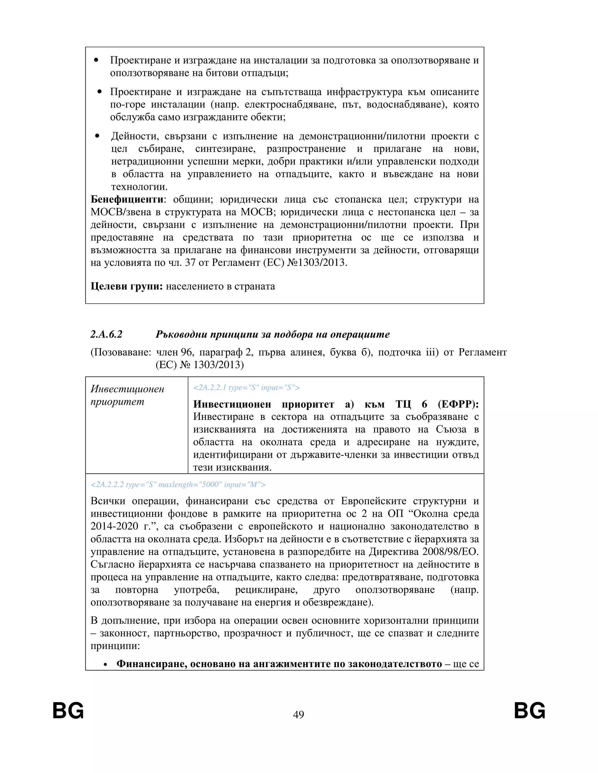 BG 49 BG
• Проектиране и изграждане на инсталации за подготовка за оползотворяване и
оползотворяване на битови отпадъци;
• Проектиране и изграждане на съпътстваща инфраструктура към описаните
по-горе инсталации (напр. електроснабдяване, път, водоснабдяване), която
обслужба само изгражданите обекти;
• Дейности, свързани с изпълнение на демонстрационни/пилотни проекти с
цел събиране, синтезиране, разпространение и прилагане на нови,
нетрадиционни успешни мерки, добри практики и/или управленски подходи
в областта на управлението на отпадъците, както и въвеждане на нови
технологии.
Бенефициенти: общини; юридически лица със стопанска цел; структури на
МОСВ/звена в структурата на МОСВ; юридически лица с нестопанска цел – за
дейности, свързани с изпълнение на демонстрационни/пилотни проекти. При
предоставяне на средствата по тази приоритетна ос ще се използва и
възможността за прилагане на финансови инструменти за дейности, отговарящи
на условията по чл. 37 от Регламент (ЕС) №1303/2013.
Целеви групи: населението в страната
2.A.6.2 Ръководни принципи за подбора на операциите
(Позоваване: член 96, параграф 2, първа алинея, буква б), подточка iii) от Регламент
(EС) № 1303/2013)
Инвестиционен
приоритет
<2A.2.2.1 type="S" input="S">
Инвестиционен приоритет а) към ТЦ 6 (ЕФРР):
Инвестиране в сектора на отпадъците за съобразяване с
изискванията на достиженията на правото на Съюза в
областта на околната среда и адресиране на нуждите,
идентифицирани от държавите-членки за инвестиции отвъд
тези изисквания.
<2A.2.2.2 type="S" maxlength="5000" input="M">
Всички операции, финансирани със средства от Европейските структурни и
инвестиционни фондове в рамките на приоритетна ос 2 на ОП “Околна среда
2014-2020 г.”, са съобразени с европейското и национално законодателство в
областта на околната среда. Изборът на дейности е в съответствие с йерархията за
управление на отпадъците, установена в разпоредбите на Директива 2008/98/ЕО.
Съгласно йерархията се насърчава спазването на приоритетност на дейностите в
процеса на управление на отпадъците, както следва: предотвратяване, подготовка
за повторна употреба, рециклиране, друго оползотворяване (напр.
оползотворяване за получаване на енергия и обезвреждане).
В допълнение, при избора на операции освен основните хоризонтални принципи
– законност, партньорство, прозрачност и публичност, ще се спазват и следните
принципи:
• Финансиране, основано на ангажиментите по законодателството – ще се
 