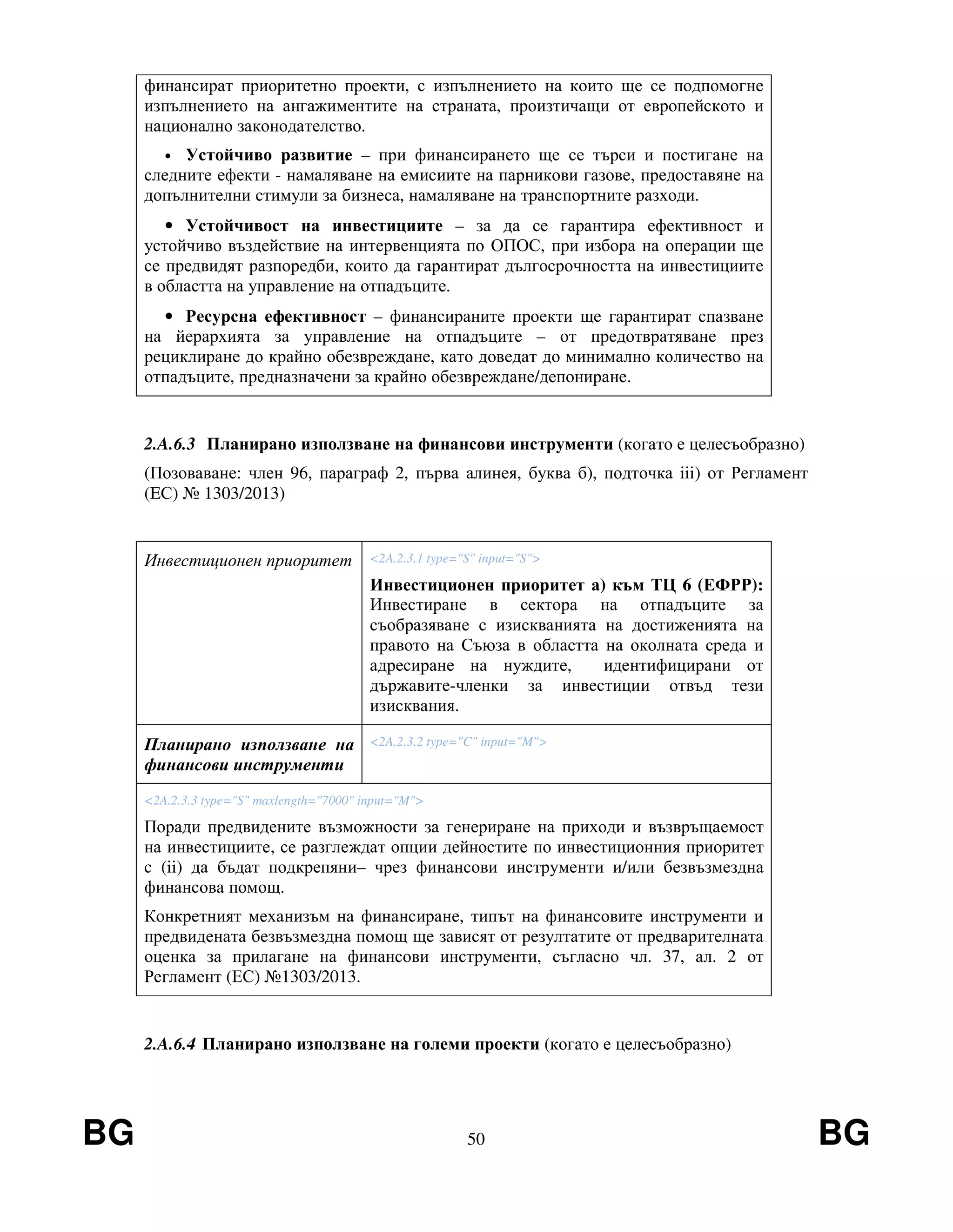BG 50 BG
финансират приоритетно проекти, с изпълнението на които ще се подпомогне
изпълнението на ангажиментите на страната, произтичащи от европейското и
национално законодателство.
• Устойчиво развитие – при финансирането ще се търси и постигане на
следните ефекти - намаляване на емисиите на парникови газове, предоставяне на
допълнителни стимули за бизнеса, намаляване на транспортните разходи.
• Устойчивост на инвестициите – за да се гарантира ефективност и
устойчиво въздействие на интервенцията по ОПОС, при избора на операции ще
се предвидят разпоредби, които да гарантират дългосрочността на инвестициите
в областта на управление на отпадъците.
• Ресурсна ефективност – финансираните проекти ще гарантират спазване
на йерархията за управление на отпадъците – от предотвратяване през
рециклиране до крайно обезвреждане, като доведат до минимално количество на
отпадъците, предназначени за крайно обезвреждане/депониране.
2.A.6.3 Планирано използване на финансови инструменти (когато е целесъобразно)
(Позоваване: член 96, параграф 2, първа алинея, буква б), подточка iii) от Регламент
(EС) № 1303/2013)
Инвестиционен приоритет <2A.2.3.1 type="S" input="S">
Инвестиционен приоритет а) към ТЦ 6 (ЕФРР):
Инвестиране в сектора на отпадъците за
съобразяване с изискванията на достиженията на
правото на Съюза в областта на околната среда и
адресиране на нуждите, идентифицирани от
държавите-членки за инвестиции отвъд тези
изисквания.
Планирано използване на
финансови инструменти
<2A.2.3.2 type="C" input="M">
<2A.2.3.3 type="S" maxlength="7000" input="M">
Поради предвидените възможности за генериране на приходи и възвръщаемост
на инвестициите, се разглеждат опции дейностите по инвестиционния приоритет
c (ii) да бъдат подкрепяни– чрез финансови инструменти и/или безвъзмездна
финансова помощ.
Конкретният механизъм на финансиране, типът на финансовите инструменти и
предвидената безвъзмездна помощ ще зависят от резултатите от предварителната
оценка за прилагане на финансови инструменти, съгласно чл. 37, ал. 2 от
Регламент (ЕС) №1303/2013.
2.A.6.4 Планирано използване на големи проекти (когато е целесъобразно)
 