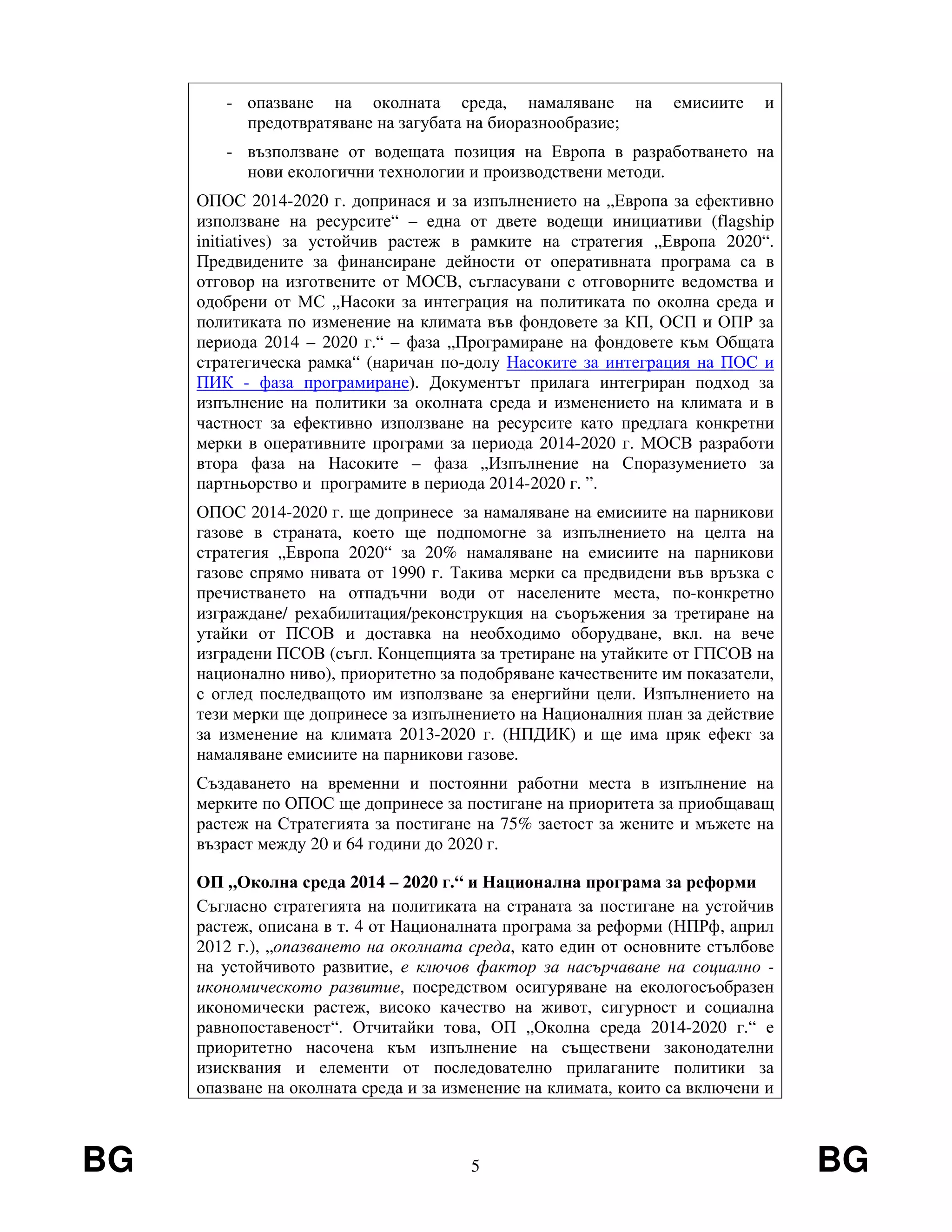 BG 5 BG
- опазване на околната среда, намаляване на емисиите и
предотвратяване на загубата на биоразнообразие;
- възползване от водещата позиция на Европа в разработването на
нови екологични технологии и производствени методи.
ОПОС 2014-2020 г. допринася и за изпълнението на „Европа за ефективно
използване на ресурсите“ – една от двете водещи инициативи (flagship
initiatives) за устойчив растеж в рамките на стратегия „Европа 2020“.
Предвидените за финансиране дейности от оперативната програма са в
отговор на изготвените от МОСВ, съгласувани с отговорните ведомства и
одобрени от МС „Насоки за интеграция на политиката по околна среда и
политиката по изменение на климата във фондовете за КП, ОСП и ОПР за
периода 2014 – 2020 г.“ – фаза „Програмиране на фондовете към Общата
стратегическа рамка“ (наричан по-долу Насоките за интеграция на ПОС и
ПИК - фаза програмиране). Документът прилага интегриран подход за
изпълнение на политики за околната среда и изменението на климата и в
частност за ефективно използване на ресурсите като предлага конкретни
мерки в оперативните програми за периода 2014-2020 г. МОСВ разработи
втора фаза на Насоките – фаза „Изпълнение на Споразумението за
партньорство и програмите в периода 2014-2020 г. ”.
ОПОС 2014-2020 г. ще допринесе за намаляване на емисиите на парникови
газове в страната, което ще подпомогне за изпълнението на целта на
стратегия „Европа 2020“ за 20% намаляване на емисиите на парникови
газове спрямо нивата от 1990 г. Такива мерки са предвидени във връзка с
пречистването на отпадъчни води от населените места, по-конкретно
изграждане/ рехабилитация/реконструкция на съоръжения за третиране на
утайки от ПСОВ и доставка на необходимо оборудване, вкл. на вече
изградени ПСОВ (съгл. Концепцията за третиране на утайките от ГПСОВ на
национално ниво), приоритетно за подобряване качествените им показатели,
с оглед последващото им използване за енергийни цели. Изпълнението на
тези мерки ще допринесе за изпълнението на Националния план за действие
за изменение на климата 2013-2020 г. (НПДИК) и ще има пряк ефект за
намаляване емисиите на парникови газове.
Създаването на временни и постоянни работни места в изпълнение на
мерките по ОПОС ще допринесе за постигане на приоритета за приобщаващ
растеж на Стратегията за постигане на 75% заетост за жените и мъжете на
възраст между 20 и 64 години до 2020 г.
ОП „Околна среда 2014 – 2020 г.“ и Национална програма за реформи
Съгласно стратегията на политиката на страната за постигане на устойчив
растеж, описана в т. 4 от Националната програма за реформи (НПРф, април
2012 г.), „опазването на околната среда, като един от основните стълбове
на устойчивото развитие, е ключов фактор за насърчаване на социално -
икономическото развитие, посредством осигуряване на екологосъобразен
икономически растеж, високо качество на живот, сигурност и социална
равнопоставеност“. Отчитайки това, ОП „Околна среда 2014-2020 г.“ е
приоритетно насочена към изпълнение на съществени законодателни
изисквания и елементи от последователно прилаганите политики за
опазване на околната среда и за изменение на климата, които са включени и
 