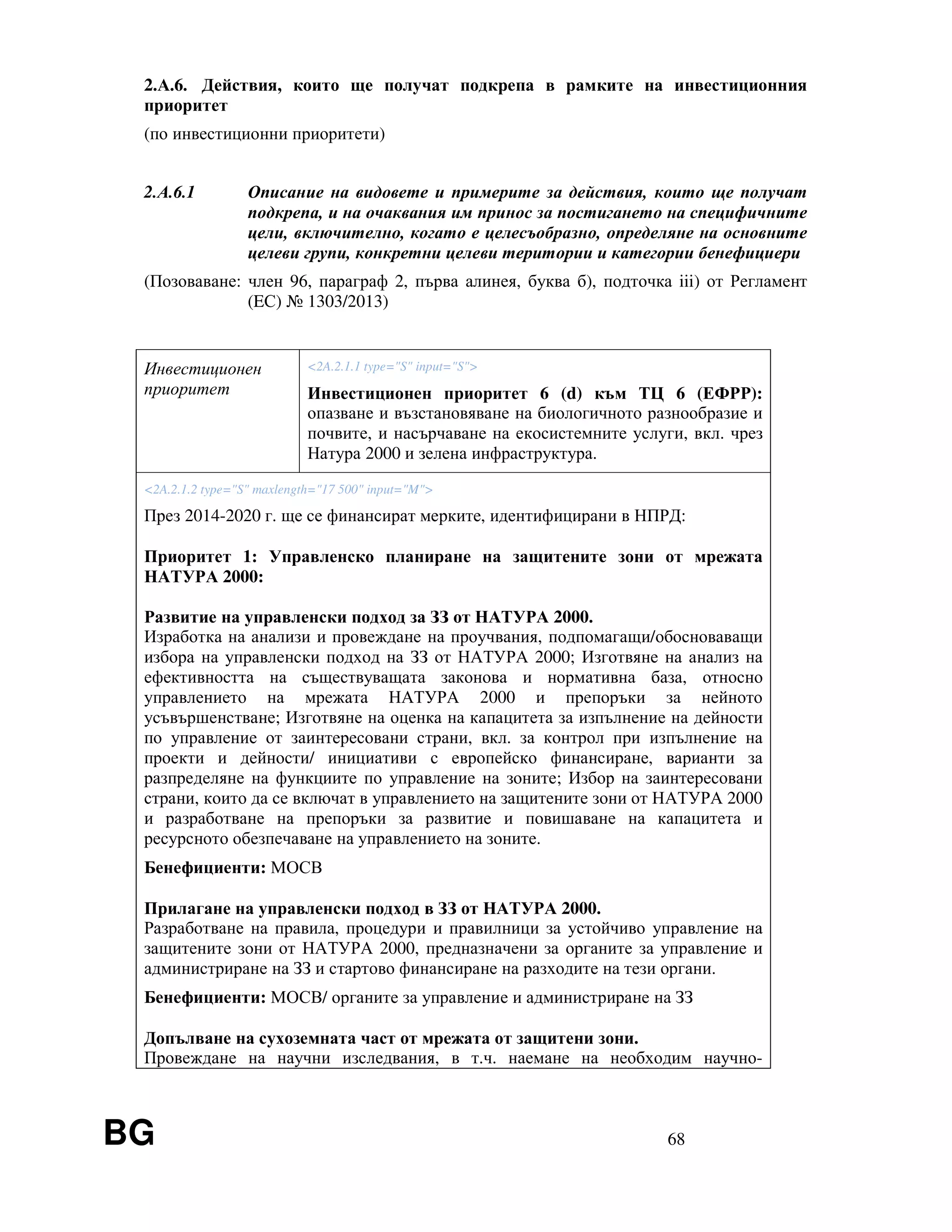 BG 68
2.А.6. Действия, които ще получат подкрепа в рамките на инвестиционния
приоритет
(по инвестиционни приоритети)
2.А.6.1 Описание на видовете и примерите за действия, които ще получат
подкрепа, и на очаквания им принос за постигането на специфичните
цели, включително, когато е целесъобразно, определяне на основните
целеви групи, конкретни целеви територии и категории бенефициери
(Позоваване: член 96, параграф 2, първа алинея, буква б), подточка iii) от Регламент
(EС) № 1303/2013)
Инвестиционен
приоритет
<2A.2.1.1 type="S" input="S">
Инвестиционен приоритет 6 (d) към ТЦ 6 (ЕФРР):
опазване и възстановяване на биологичното разнообразие и
почвите, и насърчаване на екосистемните услуги, вкл. чрез
Натура 2000 и зелена инфраструктура.
<2A.2.1.2 type="S" maxlength="17 500" input="M">
През 2014-2020 г. ще се финансират мерките, идентифицирани в НПРД:
Приоритет 1: Управленско планиране на защитените зони от мрежата
НАТУРА 2000:
Развитие на управленски подход за ЗЗ от НАТУРА 2000.
Изработка на анализи и провеждане на проучвания, подпомагащи/обосноваващи
избора на управленски подход на ЗЗ от НАТУРА 2000; Изготвяне на анализ на
ефективността на съществуващата законова и нормативна база, относно
управлението на мрежата НАТУРА 2000 и препоръки за нейното
усъвършенстване; Изготвяне на оценка на капацитета за изпълнение на дейности
по управление от заинтересовани страни, вкл. за контрол при изпълнение на
проекти и дейности/ инициативи с европейско финансиране, варианти за
разпределяне на функциите по управление на зоните; Избор на заинтересовани
страни, които да се включат в управлението на защитените зони от НАТУРА 2000
и разработване на препоръки за развитие и повишаване на капацитета и
ресурсното обезпечаване на управлението на зоните.
Бенефициенти: МОСВ
Прилагане на управленски подход в ЗЗ от НАТУРА 2000.
Разработване на правила, процедури и правилници за устойчиво управление на
защитените зони от НАТУРА 2000, предназначени за органите за управление и
администриране на ЗЗ и стартово финансиране на разходите на тези органи.
Бенефициенти: МОСВ/ органите за управление и администриране на ЗЗ
Допълване на сухоземната част от мрежата от защитени зони.
Провеждане на научни изследвания, в т.ч. наемане на необходим научно-
 