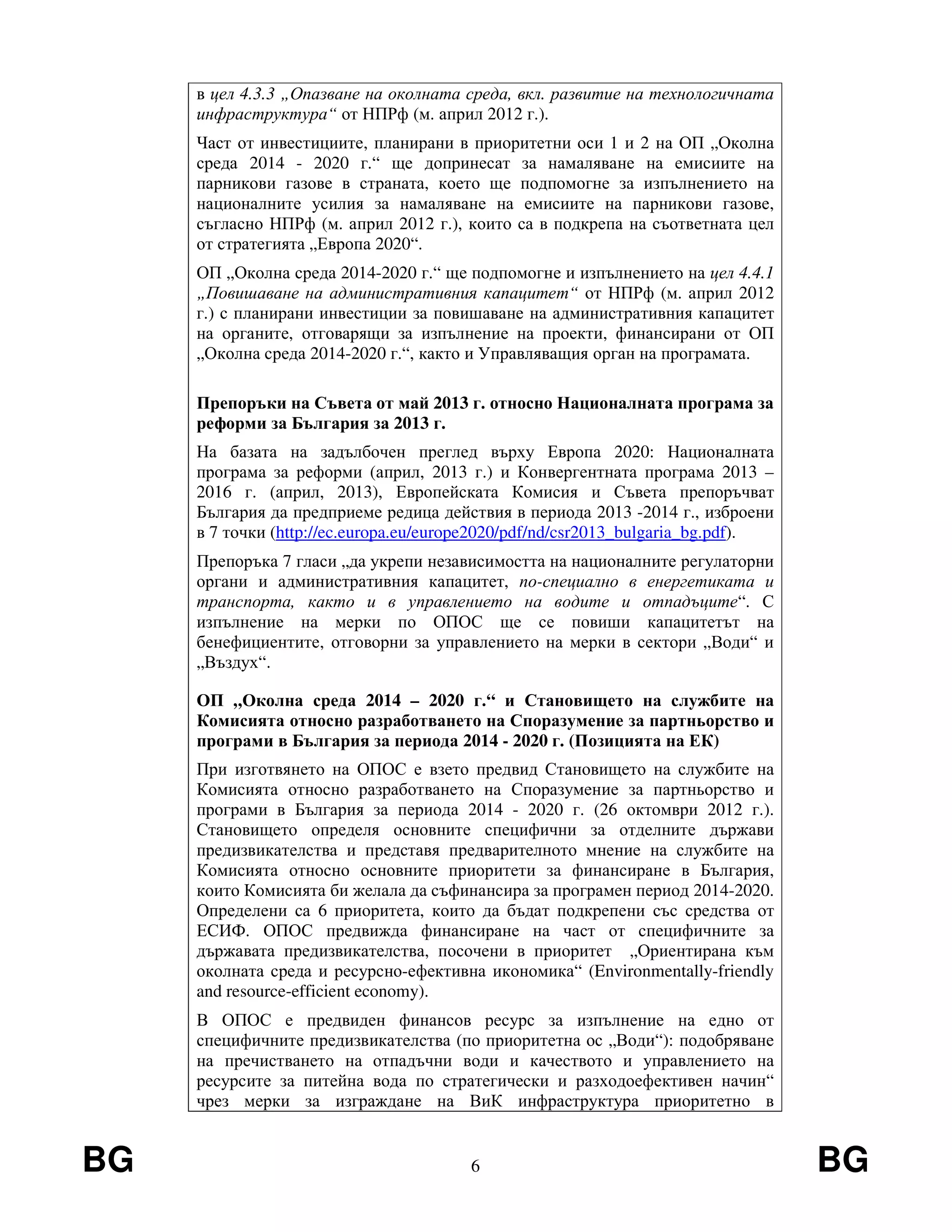BG 6 BG
в цел 4.3.3 „Опазване на околната среда, вкл. развитие на технологичната
инфраструктура“ от НПРф (м. април 2012 г.).
Част от инвестициите, планирани в приоритетни оси 1 и 2 на ОП „Околна
среда 2014 - 2020 г.“ ще допринесат за намаляване на емисиите на
парникови газове в страната, което ще подпомогне за изпълнението на
националните усилия за намаляване на емисиите на парникови газове,
съгласно НПРф (м. април 2012 г.), които са в подкрепа на съответната цел
от стратегията „Европа 2020“.
ОП „Околна среда 2014-2020 г.“ ще подпомогне и изпълнението на цел 4.4.1
„Повишаване на административния капацитет“ от НПРф (м. април 2012
г.) с планирани инвестиции за повишаване на административния капацитет
на органите, отговарящи за изпълнение на проекти, финансирани от ОП
„Околна среда 2014-2020 г.“, както и Управляващия орган на програмата.
Препоръки на Съвета от май 2013 г. относно Националната програма за
реформи за България за 2013 г.
На базата на задълбочен преглед върху Европа 2020: Националната
програма за реформи (април, 2013 г.) и Конвергентната програма 2013 –
2016 г. (април, 2013), Европейската Комисия и Съвета препоръчват
България да предприеме редица действия в периода 2013 -2014 г., изброени
в 7 точки (http://ec.europa.eu/europe2020/pdf/nd/csr2013_bulgaria_bg.pdf).
Препоръка 7 гласи „да укрепи независимостта на националните регулаторни
органи и административния капацитет, по-специално в енергетиката и
транспорта, както и в управлението на водите и отпадъците“. С
изпълнение на мерки по ОПОС ще се повиши капацитетът на
бенефициентите, отговорни за управлението на мерки в сектори „Води“ и
„Въздух“.
ОП „Околна среда 2014 – 2020 г.“ и Становището на службите на
Комисията относно разработването на Споразумение за партньорство и
програми в България за периода 2014 - 2020 г. (Позицията на ЕК)
При изготвянето на ОПОС е взето предвид Становището на службите на
Комисията относно разработването на Споразумение за партньорство и
програми в България за периода 2014 - 2020 г. (26 октомври 2012 г.).
Становището определя основните специфични за отделните държави
предизвикателства и представя предварителното мнение на службите на
Комисията относно основните приоритети за финансиране в България,
които Комисията би желала да съфинансира за програмен период 2014-2020.
Определени са 6 приоритета, които да бъдат подкрепени със средства от
ЕСИФ. ОПОС предвижда финансиране на част от специфичните за
държавата предизвикателства, посочени в приоритет „Ориентирана към
околната среда и ресурсно-ефективна икономика“ (Environmentally-friendly
and resource-efficient economy).
В ОПОС е предвиден финансов ресурс за изпълнение на едно от
специфичните предизвикателства (по приоритетна ос „Води“): подобряване
на пречистването на отпадъчни води и качеството и управлението на
ресурсите за питейна вода по стратегически и разходоефективен начин“
чрез мерки за изграждане на ВиК инфраструктура приоритетно в
 