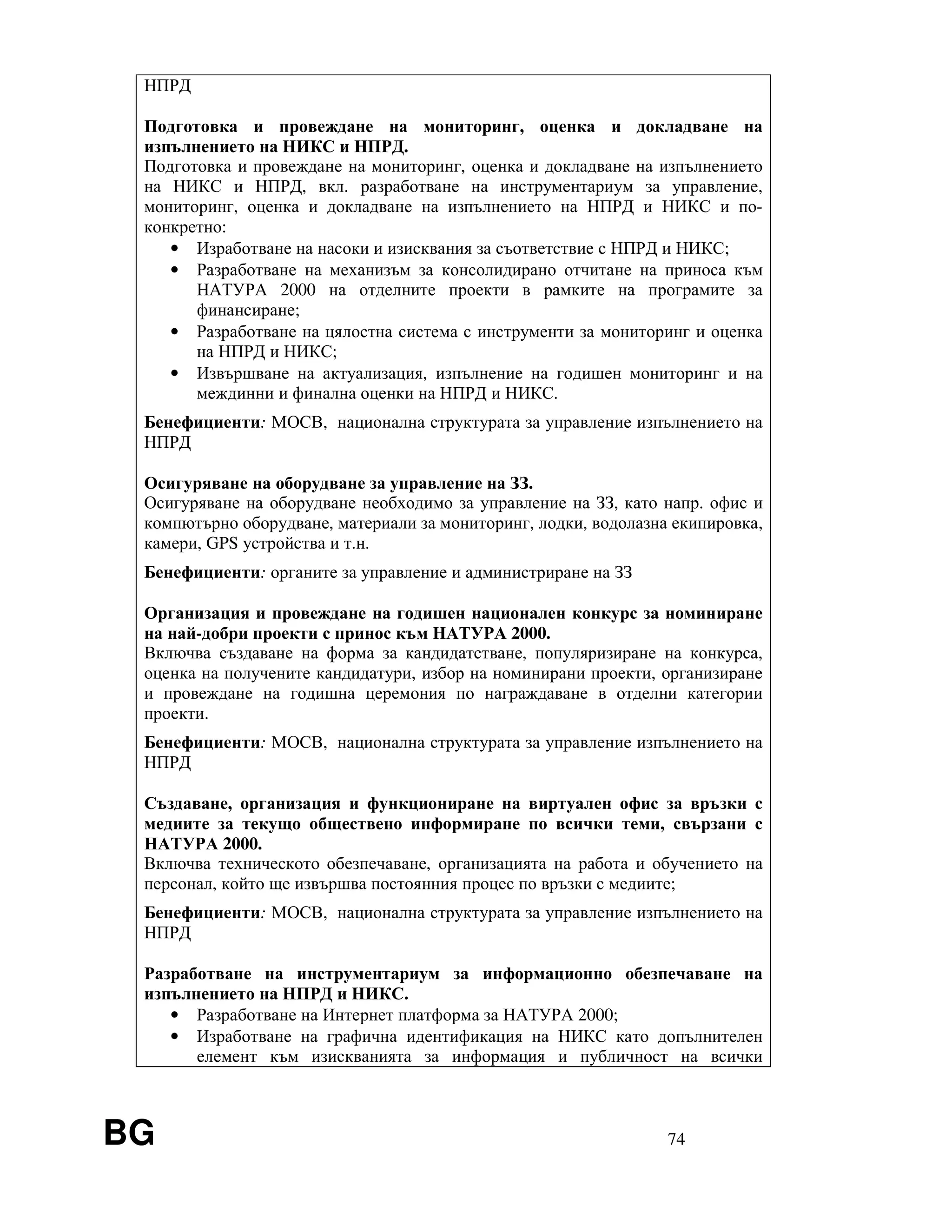 BG 74
НПРД
Подготовка и провеждане на мониторинг, оценка и докладване на
изпълнението на НИКС и НПРД.
Подготовка и провеждане на мониторинг, оценка и докладване на изпълнението
на НИКС и НПРД, вкл. разработване на инструментариум за управление,
мониторинг, оценка и докладване на изпълнението на НПРД и НИКС и по-
конкретно:
• Изработване на насоки и изисквания за съответствие с НПРД и НИКС;
• Разработване на механизъм за консолидирано отчитане на приноса към
НАТУРА 2000 на отделните проекти в рамките на програмите за
финансиране;
• Разработване на цялостна система с инструменти за мониторинг и оценка
на НПРД и НИКС;
• Извършване на актуализация, изпълнение на годишен мониторинг и на
междинни и финална оценки на НПРД и НИКС.
Бенефициенти: МОСВ, национална структурата за управление изпълнението на
НПРД
Осигуряване на оборудване за управление на ЗЗ.
Осигуряване на оборудване необходимо за управление на ЗЗ, като напр. офис и
компютърно оборудване, материали за мониторинг, лодки, водолазна екипировка,
камери, GPS устройства и т.н.
Бенефициенти: органите за управление и администриране на ЗЗ
Организация и провеждане на годишен национален конкурс за номиниране
на най-добри проекти с принос към НАТУРА 2000.
Включва създаване на форма за кандидатстване, популяризиране на конкурса,
оценка на получените кандидатури, избор на номинирани проекти, организиране
и провеждане на годишна церемония по награждаване в отделни категории
проекти.
Бенефициенти: МОСВ, национална структурата за управление изпълнението на
НПРД
Създаване, организация и функциониране на виртуален офис за връзки с
медиите за текущо обществено информиране по всички теми, свързани с
НАТУРА 2000.
Включва техническото обезпечаване, организацията на работа и обучението на
персонал, който ще извършва постоянния процес по връзки с медиите;
Бенефициенти: МОСВ, национална структурата за управление изпълнението на
НПРД
Разработване на инструментариум за информационно обезпечаване на
изпълнението на НПРД и НИКС.
• Разработване на Интернет платформа за НАТУРА 2000;
• Изработване на графична идентификация на НИКС като допълнителен
елемент към изискванията за информация и публичност на всички
 
