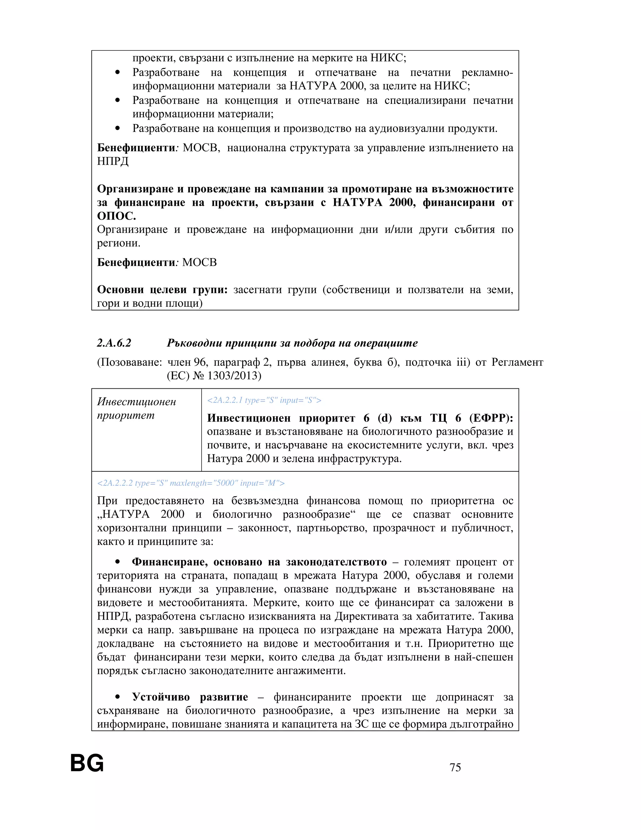 BG 75
проекти, свързани с изпълнение на мерките на НИКС;
• Разработване на концепция и отпечатване на печатни рекламно-
информационни материали за НАТУРА 2000, за целите на НИКС;
• Разработване на концепция и отпечатване на специализирани печатни
информационни материали;
• Разработване на концепция и производство на аудиовизуални продукти.
Бенефициенти: МОСВ, национална структурата за управление изпълнението на
НПРД
Организиране и провеждане на кампании за промотиране на възможностите
за финансиране на проекти, свързани с НАТУРА 2000, финансирани от
ОПОС.
Организиране и провеждане на информационни дни и/или други събития по
региони.
Бенефициенти: МОСВ
Основни целеви групи: засегнати групи (собственици и ползватели на земи,
гори и водни площи)
2.A.6.2 Ръководни принципи за подбора на операциите
(Позоваване: член 96, параграф 2, първа алинея, буква б), подточка iii) от Регламент
(EС) № 1303/2013)
Инвестиционен
приоритет
<2A.2.2.1 type="S" input="S">
Инвестиционен приоритет 6 (d) към ТЦ 6 (ЕФРР):
опазване и възстановяване на биологичното разнообразие и
почвите, и насърчаване на екосистемните услуги, вкл. чрез
Натура 2000 и зелена инфраструктура.
<2A.2.2.2 type="S" maxlength="5000" input="M">
При предоставянето на безвъзмездна финансова помощ по приоритетна ос
„НАТУРА 2000 и биологично разнообразие“ ще се спазват основните
хоризонтални принципи – законност, партньорство, прозрачност и публичност,
както и принципите за:
• Финансиране, основано на законодателството – големият процент от
територията на страната, попадащ в мрежата Натура 2000, обуславя и големи
финансови нужди за управление, опазване поддържане и възстановяване на
видовете и местообитанията. Мерките, които ще се финансират са заложени в
НПРД, разработена съгласно изискванията на Директивата за хабитатите. Такива
мерки са напр. завършване на процеса по изграждане на мрежата Натура 2000,
докладване на състоянието на видове и местообитания и т.н. Приоритетно ще
бъдат финансирани тези мерки, които следва да бъдат изпълнени в най-спешен
порядък съгласно законодателните ангажименти.
• Устойчиво развитие – финансираните проекти ще допринасят за
съхраняване на биологичното разнообразие, а чрез изпълнение на мерки за
информиране, повишане знанията и капацитета на ЗС ще се формира дълготрайно
 