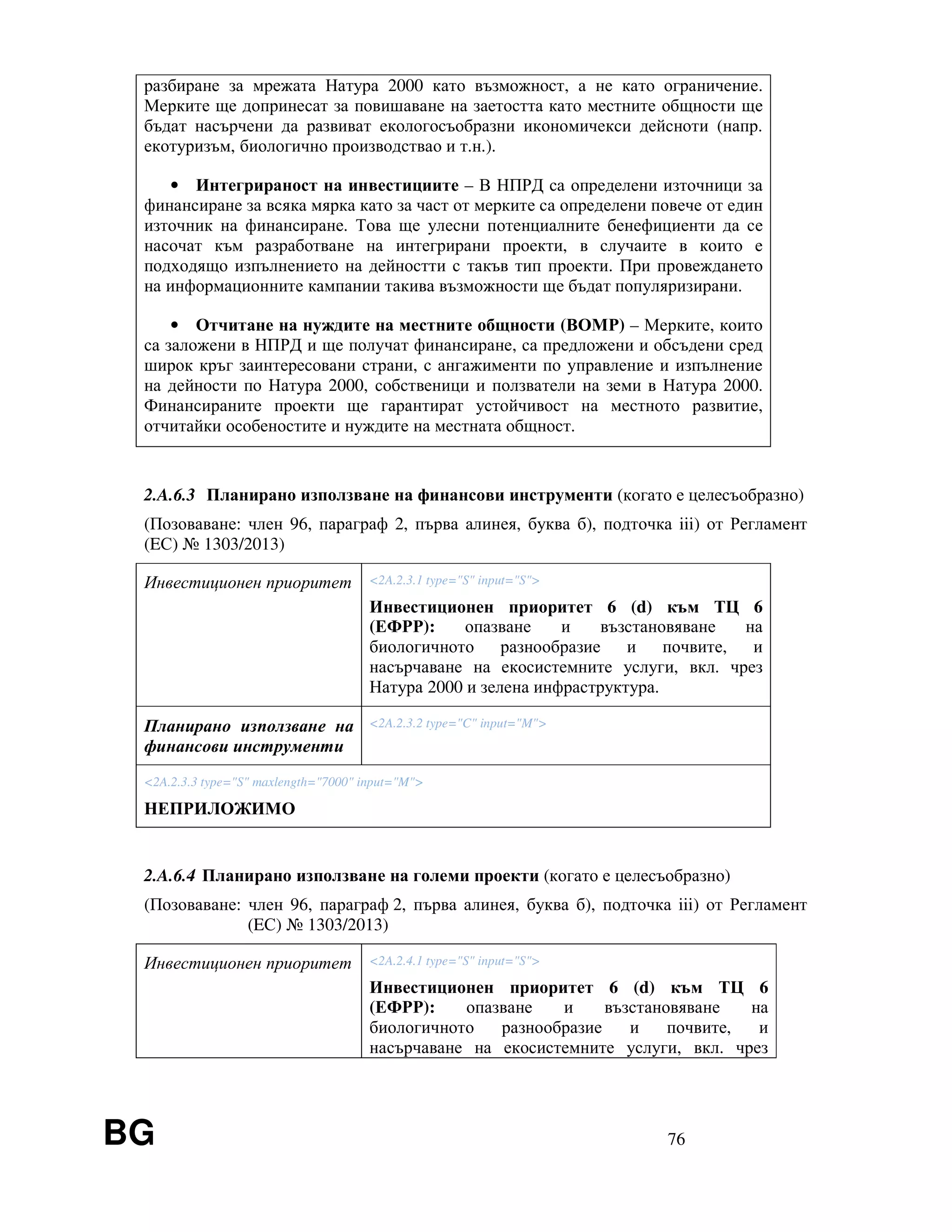 BG 76
разбиране за мрежата Натура 2000 като възможност, а не като ограничение.
Мерките ще допринесат за повишаване на заетостта като местните общности ще
бъдат насърчени да развиват екологосъобразни икономичекси дейсноти (напр.
екотуризъм, биологично производствао и т.н.).
• Интегрираност на инвестициите – В НПРД са определени източници за
финансиране за всяка мярка като за част от мерките са определени повече от един
източник на финансиране. Това ще улесни потенциалните бенефициенти да се
насочат към разработване на интегрирани проекти, в случаите в които е
подходящо изпълнението на дейностти с такъв тип проекти. При провеждането
на информационните кампании такива възможности ще бъдат популяризирани.
• Отчитане на нуждите на местните общности (ВОМР) – Мерките, които
са заложени в НПРД и ще получат финансиране, са предложени и обсъдени сред
широк кръг заинтересовани страни, с ангажименти по управление и изпълнение
на дейности по Натура 2000, собственици и ползватели на земи в Натура 2000.
Финансираните проекти ще гарантират устойчивост на местното развитие,
отчитайки особеностите и нуждите на местната общност.
2.A.6.3 Планирано използване на финансови инструменти (когато е целесъобразно)
(Позоваване: член 96, параграф 2, първа алинея, буква б), подточка iii) от Регламент
(EС) № 1303/2013)
Инвестиционен приоритет <2A.2.3.1 type="S" input="S">
Инвестиционен приоритет 6 (d) към ТЦ 6
(ЕФРР): опазване и възстановяване на
биологичното разнообразие и почвите, и
насърчаване на екосистемните услуги, вкл. чрез
Натура 2000 и зелена инфраструктура.
Планирано използване на
финансови инструменти
<2A.2.3.2 type="C" input="M">
<2A.2.3.3 type="S" maxlength="7000" input="M">
НЕПРИЛОЖИМО
2.A.6.4 Планирано използване на големи проекти (когато е целесъобразно)
(Позоваване: член 96, параграф 2, първа алинея, буква б), подточка iii) от Регламент
(EС) № 1303/2013)
Инвестиционен приоритет <2A.2.4.1 type="S" input="S">
Инвестиционен приоритет 6 (d) към ТЦ 6
(ЕФРР): опазване и възстановяване на
биологичното разнообразие и почвите, и
насърчаване на екосистемните услуги, вкл. чрез
 