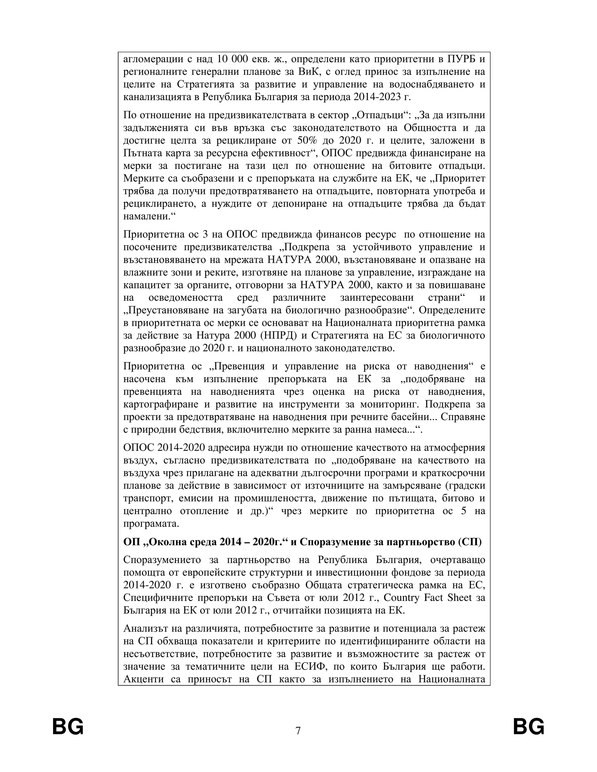 BG 7 BG
агломерации с над 10 000 екв. ж., определени като приоритетни в ПУРБ и
регионалните генерални планове за ВиК, с оглед принос за изпълнение на
целите на Стратегията за развитие и управление на водоснабдяването и
канализацията в Република България за периода 2014-2023 г.
По отношение на предизвикателствата в сектор „Отпадъци“: „За да изпълни
задълженията си във връзка със законодателството на Общността и да
достигне целта за рециклиране от 50% до 2020 г. и целите, заложени в
Пътната карта за ресурсна ефективност“, ОПОС предвижда финансиране на
мерки за постигане на тази цел по отношение на битовите отпадъци.
Мерките са съобразени и с препоръката на службите на ЕК, че „Приоритет
трябва да получи предотвратяването на отпадъците, повторната употреба и
рециклирането, а нуждите от депониране на отпадъците трябва да бъдат
намалени.“
Приоритетна ос 3 на ОПОС предвижда финансов ресурс по отношение на
посочените предизвикателства „Подкрепа за устойчивото управление и
възстановяването на мрежата НАТУРА 2000, възстановяване и опазване на
влажните зони и реките, изготвяне на планове за управление, изграждане на
капацитет за органите, отговорни за НАТУРА 2000, както и за повишаване
на осведомеността сред различните заинтересовани страни“ и
„Преустановяване на загубата на биологично разнообразие“. Определените
в приоритетната ос мерки се основават на Националната приоритетна рамка
за действие за Натура 2000 (НПРД) и Стратегията на ЕС за биологичното
разнообразие до 2020 г. и националното законодателство.
Приоритетна ос „Превенция и управление на риска от наводнения“ е
насочена към изпълнение препоръката на ЕК за „подобряване на
превенцията на наводненията чрез оценка на риска от наводнения,
картографиране и развитие на инструменти за мониторинг. Подкрепа за
проекти за предотвратяване на наводнения при речните басейни... Справяне
с природни бедствия, включително мерките за ранна намеса...“.
ОПОС 2014-2020 адресира нужди по отношение качеството на атмосферния
въздух, съгласно предизвикателствата по „подобряване на качеството на
въздуха чрез прилагане на адекватни дългосрочни програми и краткосрочни
планове за действие в зависимост от източниците на замърсяване (градски
транспорт, емисии на промишлеността, движение по пътищата, битово и
централно отопление и др.)“ чрез мерките по приоритетна ос 5 на
програмата.
ОП „Околна среда 2014 – 2020г.“ и Споразумение за партньорство (СП)
Споразумението за партньорство на Република България, очертаващо
помощта от европейските структурни и инвестиционни фондове за периода
2014-2020 г. е изготвено съобразно Общата стратегическа рамка на ЕС,
Специфичните препоръки на Съвета от юли 2012 г., Country Fact Sheet за
България на ЕК от юли 2012 г., отчитайки позицията на ЕК.
Анализът на различията, потребностите за развитие и потенциала за растеж
на СП обхваща показатели и критериите по идентифицираните области на
несъответствие, потребностите за развитие и възможностите за растеж от
значение за тематичните цели на ЕСИФ, по които България ще работи.
Акценти са приносът на СП както за изпълнението на Националната
 