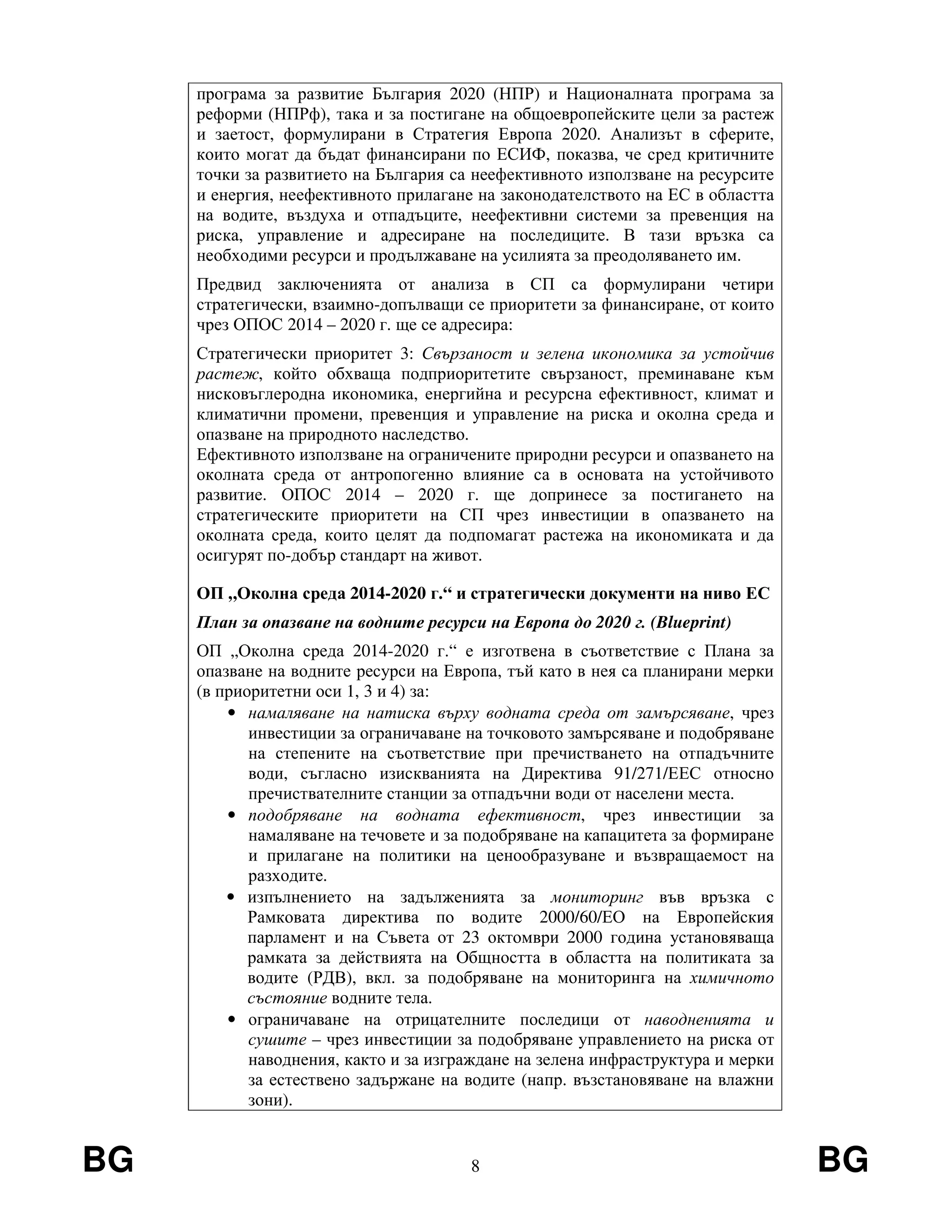 BG 8 BG
програма за развитие България 2020 (НПР) и Националната програма за
реформи (НПРф), така и за постигане на общоевропейските цели за растеж
и заетост, формулирани в Стратегия Европа 2020. Анализът в сферите,
които могат да бъдат финансирани по ЕСИФ, показва, че сред критичните
точки за развитието на България са неефективното използване на ресурсите
и енергия, неефективното прилагане на законодателството на ЕС в областта
на водите, въздуха и отпадъците, неефективни системи за превенция на
риска, управление и адресиране на последиците. В тази връзка са
необходими ресурси и продължаване на усилията за преодоляването им.
Предвид заключенията от анализа в СП са формулирани четири
стратегически, взаимно-допълващи се приоритети за финансиране, от които
чрез ОПОС 2014 – 2020 г. ще се адресира:
Стратегически приоритет 3: Свързаност и зелена икономика за устойчив
растеж, който обхваща подприоритетите свързаност, преминаване към
нисковъглеродна икономика, енергийна и ресурсна ефективност, климат и
климатични промени, превенция и управление на риска и околна среда и
опазване на природното наследство.
Ефективното използване на ограничените природни ресурси и опазването на
околната среда от антропогенно влияние са в основата на устойчивото
развитие. ОПОС 2014 – 2020 г. ще допринесе за постигането на
стратегическите приоритети на СП чрез инвестиции в опазването на
околната среда, които целят да подпомагат растежа на икономиката и да
осигурят по-добър стандарт на живот.
ОП „Околна среда 2014-2020 г.“ и стратегически документи на ниво ЕС
План за опазване на водните ресурси на Европа до 2020 г. (Blueprint)
ОП „Околна среда 2014-2020 г.“ е изготвена в съответствие с Плана за
опазване на водните ресурси на Европа, тъй като в нея са планирани мерки
(в приоритетни оси 1, 3 и 4) за:
• намаляване на натиска върху водната среда от замърсяване, чрез
инвестиции за ограничаване на точковото замърсяване и подобряване
на степените на съответствие при пречистването на отпадъчните
води, съгласно изискванията на Директива 91/271/ЕЕС относно
пречиствателните станции за отпадъчни води от населени места.
• подобряване на водната ефективност, чрез инвестиции за
намаляване на течовете и за подобряване на капацитета за формиране
и прилагане на политики на ценообразуване и възвращаемост на
разходите.
• изпълнението на задълженията за мониторинг във връзка с
Рамковата директива по водите 2000/60/ЕО на Европейския
парламент и на Съвета от 23 октомври 2000 година установяваща
рамката за действията на Общността в областта на политиката за
водите (РДВ), вкл. за подобряване на мониторинга на химичното
състояние водните тела.
• ограничаване на отрицателните последици от наводненията и
сушите – чрез инвестиции за подобряване управлението на риска от
наводнения, както и за изграждане на зелена инфраструктура и мерки
за естествено задържане на водите (напр. възстановяване на влажни
зони).
 