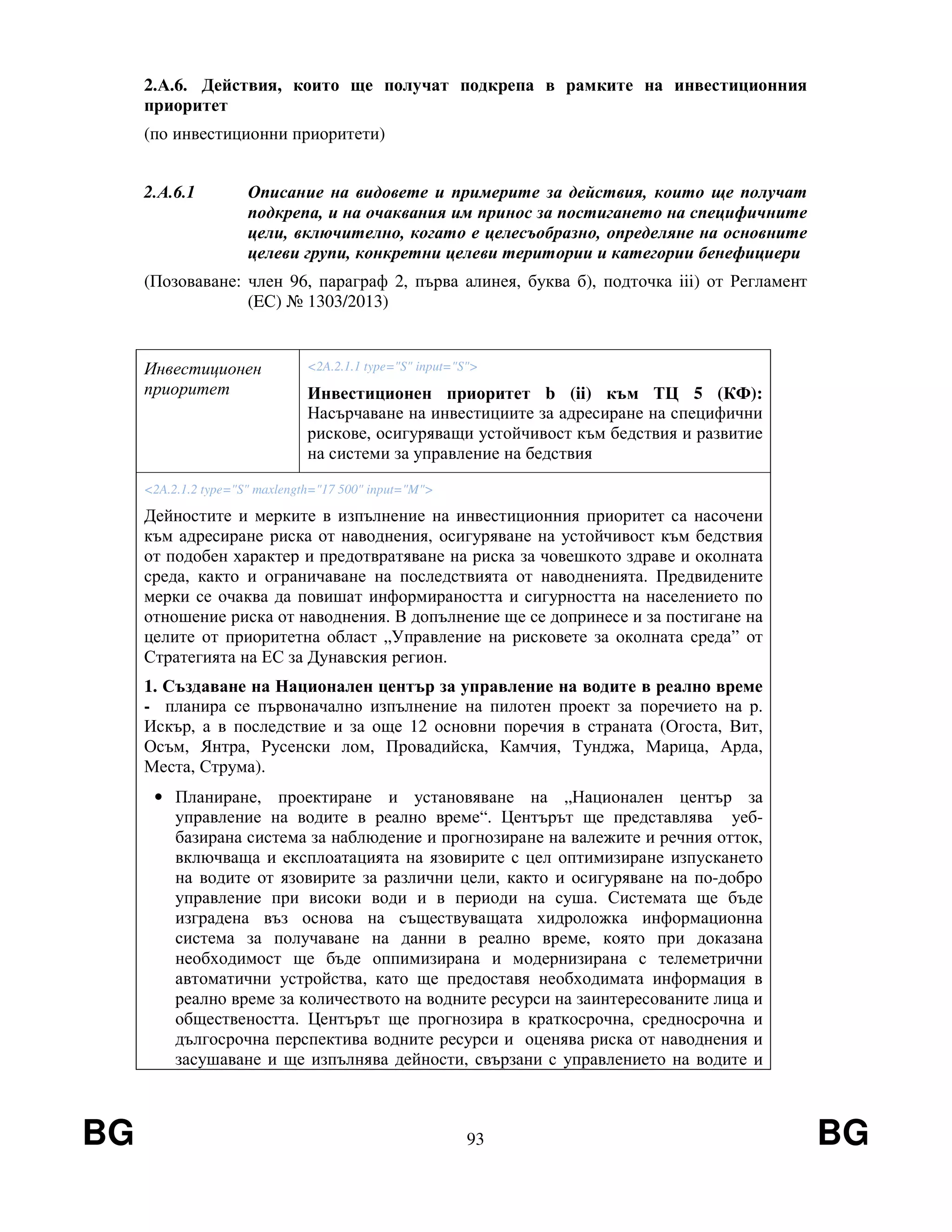 BG 93 BG
2.А.6. Действия, които ще получат подкрепа в рамките на инвестиционния
приоритет
(по инвестиционни приоритети)
2.А.6.1 Описание на видовете и примерите за действия, които ще получат
подкрепа, и на очаквания им принос за постигането на специфичните
цели, включително, когато е целесъобразно, определяне на основните
целеви групи, конкретни целеви територии и категории бенефициери
(Позоваване: член 96, параграф 2, първа алинея, буква б), подточка iii) от Регламент
(EС) № 1303/2013)
Инвестиционен
приоритет
<2A.2.1.1 type="S" input="S">
Инвестиционен приоритет b (ii) към ТЦ 5 (КФ):
Насърчаване на инвестициите за адресиране на специфични
рискове, осигуряващи устойчивост към бедствия и развитие
на системи за управление на бедствия
<2A.2.1.2 type="S" maxlength="17 500" input="M">
Дейностите и мерките в изпълнение на инвестиционния приоритет са насочени
към адресиране риска от наводнения, осигуряване на устойчивост към бедствия
от подобен характер и предотвратяване на риска за човешкото здраве и околната
среда, както и ограничаване на последствията от наводненията. Предвидените
мерки се очаква да повишат информираността и сигурността на населението по
отношение риска от наводнения. В допълнение ще се допринесе и за постигане на
целите от приоритетна област „Управление на рисковете за околната среда” от
Стратегията на ЕС за Дунавския регион.
1. Създаване на Национален център за управление на водите в реално време
- планира се първоначално изпълнение на пилотен проект за поречието на р.
Искър, а в последствие и за още 12 основни поречия в страната (Огоста, Вит,
Осъм, Янтра, Русенски лом, Провадийска, Камчия, Тунджа, Марица, Арда,
Места, Струма).
• Планиране, проектиране и установяване на „Национален център за
управление на водите в реално време“. Центърът ще представлява уеб-
базирана система за наблюдение и прогнозиране на валежите и речния отток,
включваща и експлоатацията на язовирите с цел оптимизиране изпускането
на водите от язовирите за различни цели, както и осигуряване на по-добро
управление при високи води и в периоди на суша. Системата ще бъде
изградена въз основа на съществуващата хидроложка информационна
система за получаване на данни в реално време, която при доказана
необходимост ще бъде оппимизирана и модернизирана с телеметрични
автоматични устройства, като ще предоставя необходимата информация в
реално време за количеството на водните ресурси на заинтересованите лица и
обществеността. Центърът ще прогнозира в краткосрочна, средносрочна и
дългосрочна перспектива водните ресурси и оценява риска от наводнения и
засушаване и ще изпълнява дейности, свързани с управлението на водите и
 