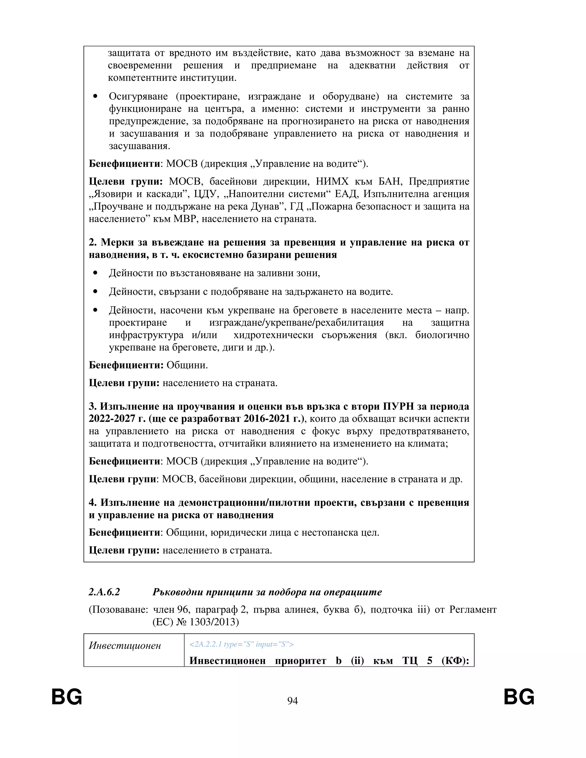 BG 94 BG
защитата от вредното им въздействие, като дава възможност за вземане на
своевременни решения и предприемане на адекватни действия от
компетентните институции.
• Осигуряване (проектиране, изграждане и оборудване) на системите за
функциониране на центъра, а именно: системи и инструменти за ранно
предупреждение, за подобряване на прогнозирането на риска от наводнения
и засушавания и за подобряване управлението на риска от наводнения и
засушавания.
Бенефициенти: МОСВ (дирекция „Управление на водите“).
Целеви групи: МОСВ, басейнови дирекции, НИМХ към БАН, Предприятие
„Язовири и каскади”, ЦДУ, „Напоителни системи“ ЕАД, Изпълнителна агенция
„Проучване и поддържане на река Дунав”, ГД „Пожарна безопасност и защита на
населението” към МВР, населението на страната.
2. Мерки за въвеждане на решения за превенция и управление на риска от
наводнения, в т. ч. екосистемно базирани решения
• Дейности по възстановяване на заливни зони,
• Дейности, свързани с подобряване на задържането на водите.
• Дейности, насочени към укрепване на бреговете в населените места – напр.
проектиране и изграждане/укрепване/рехабилитация на защитна
инфраструктура и/или хидротехнически съоръжения (вкл. биологично
укрепване на бреговете, диги и др.).
Бенефициенти: Общини.
Целеви групи: населението на страната.
3. Изпълнение на проучвания и оценки във връзка с втори ПУРН за периода
2022-2027 г. (ще се разработват 2016-2021 г.), които да обхващат всички аспекти
на управлението на риска от наводнения с фокус върху предотвратяването,
защитата и подготвеността, отчитайки влиянието на изменението на климата;
Бенефициенти: МОСВ (дирекция „Управление на водите“).
Целеви групи: МОСВ, басейнови дирекции, общини, население в страната и др.
4. Изпълнение на демонстрационни/пилотни проекти, свързани с превенция
и управление на риска от наводнения
Бенефициенти: Общини, юридически лица с нестопанска цел.
Целеви групи: населението в страната.
2.A.6.2 Ръководни принципи за подбора на операциите
(Позоваване: член 96, параграф 2, първа алинея, буква б), подточка iii) от Регламент
(EС) № 1303/2013)
Инвестиционен <2A.2.2.1 type="S" input="S">
Инвестиционен приоритет b (ii) към ТЦ 5 (КФ):
 