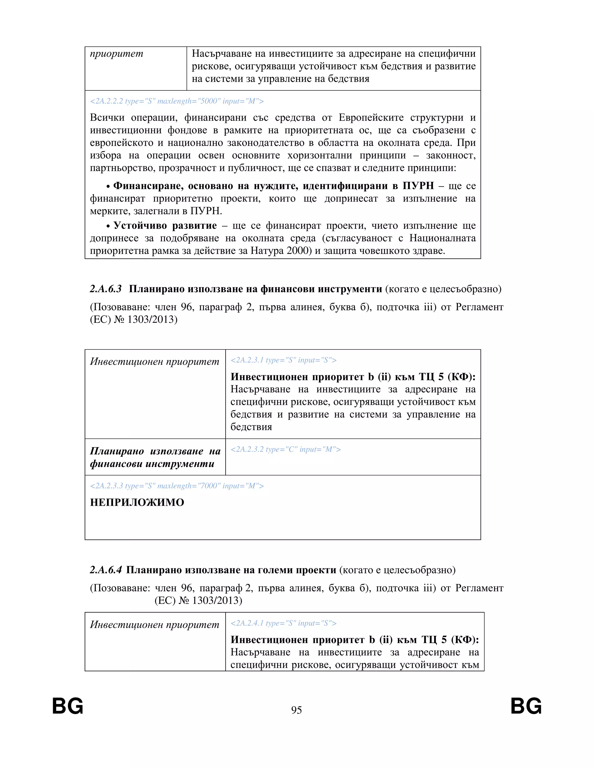 BG 95 BG
приоритет Насърчаване на инвестициите за адресиране на специфични
рискове, осигуряващи устойчивост към бедствия и развитие
на системи за управление на бедствия
<2A.2.2.2 type="S" maxlength="5000" input="M">
Всички операции, финансирани със средства от Европейските структурни и
инвестиционни фондове в рамките на приоритетната ос, ще са съобразени с
европейското и национално законодателство в областта на околната среда. При
избора на операции освен основните хоризонтални принципи – законност,
партньорство, прозрачност и публичност, ще се спазват и следните принципи:
• Финансиране, основано на нуждите, идентифицирани в ПУРН – ще се
финансират приоритетно проекти, които ще допринесат за изпълнение на
мерките, залегнали в ПУРН.
• Устойчиво развитие – ще се финансират проекти, чието изпълнение ще
допринесе за подобряване на околната среда (съгласуваност с Националната
приоритетна рамка за действие за Натура 2000) и защита човешкото здраве.
2.A.6.3 Планирано използване на финансови инструменти (когато е целесъобразно)
(Позоваване: член 96, параграф 2, първа алинея, буква б), подточка iii) от Регламент
(EС) № 1303/2013)
Инвестиционен приоритет <2A.2.3.1 type="S" input="S">
Инвестиционен приоритет b (ii) към ТЦ 5 (КФ):
Насърчаване на инвестициите за адресиране на
специфични рискове, осигуряващи устойчивост към
бедствия и развитие на системи за управление на
бедствия
Планирано използване на
финансови инструменти
<2A.2.3.2 type="C" input="M">
<2A.2.3.3 type="S" maxlength="7000" input="M">
НЕПРИЛОЖИМО
2.A.6.4 Планирано използване на големи проекти (когато е целесъобразно)
(Позоваване: член 96, параграф 2, първа алинея, буква б), подточка iii) от Регламент
(EС) № 1303/2013)
Инвестиционен приоритет <2A.2.4.1 type="S" input="S">
Инвестиционен приоритет b (ii) към ТЦ 5 (КФ):
Насърчаване на инвестициите за адресиране на
специфични рискове, осигуряващи устойчивост към
 