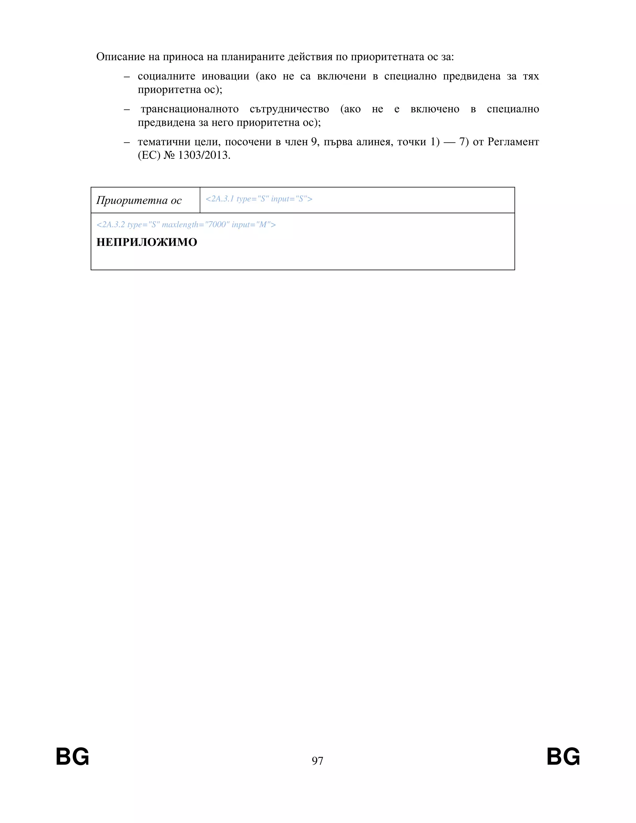 BG 97 BG
Описание на приноса на планираните действия по приоритетната ос за:
– социалните иновации (ако не са включени в специално предвидена за тях
приоритетна ос);
– транснационалното сътрудничество (ако не е включено в специално
предвидена за него приоритетна ос);
– тематични цели, посочени в член 9, първа алинея, точки 1) — 7) от Регламент
(ЕС) № 1303/2013.
Приоритетна ос <2A.3.1 type="S" input="S">
<2A.3.2 type="S" maxlength="7000" input="M">
НЕПРИЛОЖИМО
 