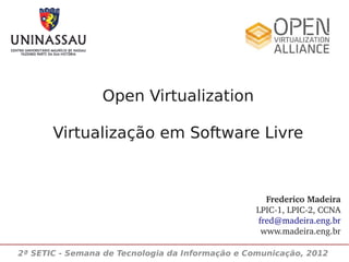 Open Virtualization

       Virtualização em Software Livre



                                                   Frederico Madeira
                                                 LPIC­1, LPIC­2, CCNA
                                                 fred@madeira.eng.br
                                                  www.madeira.eng.br

2ª SETIC - Semana de Tecnologia da Informação e Comunicação, 2012
 