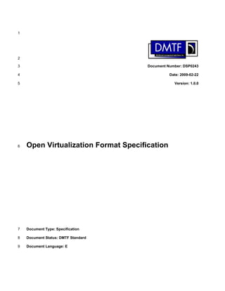 1




2

3                                     Document Number: DSP0243

4                                               Date: 2009-02-22

5                                                 Version: 1.0.0




6   Open Virtualization Format Specification




7   Document Type: Specification

8   Document Status: DMTF Standard

9   Document Language: E
 