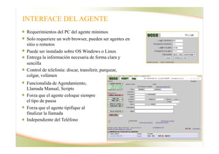 INTERFACE DEL AGENTE
Requerimientos del PC del agente mínimos
Solo requeriere un web browser, pueden ser agentes en
sitio o remotos
Puede ser instalado sobre OS Windows o Linux
Entrega la información necesaria de forma clara y
sencilla
Control de telefonía: discar, transferir, parquear,
colgar, volúmen
Interface Agente
Funcionalida de Agendamiento,
Llamada Manual, Scripts
Forza que el agente coloque siempre
el tipo de pausa
Forza que el agente tipifique al
finalizar la llamada
Independiente del Teléfono
 