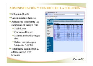ADMINISTRACIÓN Y CONTROL DE LA SOLUCIÓN
Solución Abierta
Centralizada o Remota
Administra totalmente las
campañas en tiempo real:
Subir Listas
Comenzar/Detener
Manjual/Predictivo/Progre
sivo
Definir campañas para
Grupos de Agentes
Totalmente administrable,
a través de un web
browser
 