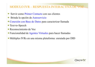 Servir como Primer Contacto con sus clientes
Brinda la opción de Autoservicio
Conexión con Base de Datos para caracterizar llamada
Text-to-Speech
Reconocimiento de Voz
MODULO IVR – RESPUESTA INTERACTIVA DE VOZ
Funcionalidad de Agentes Virtuales para hacer llamadas
Múltiples IVRs en una misma plataforma: enrutada por DID
 