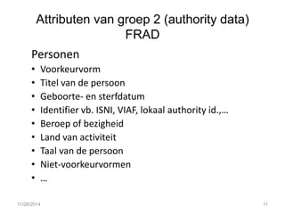 Attributen van groep 2 (authority data) FRAD 
Personen 
•Voorkeurvorm 
•Titel van de persoon 
•Geboorte- en sterfdatum 
•Identifier vb. ISNI, VIAF, lokaal authority id.,… 
•Beroep of bezigheid 
•Land van activiteit 
•Taal van de persoon 
•Niet-voorkeurvormen 
•… 
11/28/2014 
11  