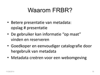 Waarom FRBR? 
•Betere presentatie van metadata: opslag # presentatie 
•De gebruiker kan informatie “op maat” vinden en reserveren 
•Goedkoper en eenvoudiger catalografie door hergebruik van metadata 
•Metadata creëren voor een webomgeving 
11/28/2014 
16  