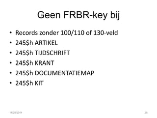 Geen FRBR-key bij 
•Records zonder 100/110 of 130-veld 
•245$h ARTIKEL 
•245$h TIJDSCHRIFT 
•245$h KRANT 
•245$h DOCUMENTATIEMAP 
•245$h KIT 
11/28/2014 
26  