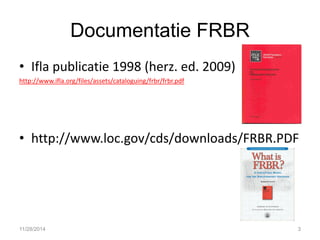 Documentatie FRBR 
•Ifla publicatie 1998 (herz. ed. 2009) 
http://www.ifla.org/files/assets/cataloguing/frbr/frbr.pdf 
•http://www.loc.gov/cds/downloads/FRBR.PDF 
11/28/2014 
3  