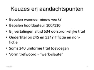 Keuzes en aandachtspunten 
•Bepalen wanneer nieuw werk? 
•Bepalen hoofdauteur 100/110 
•Bij vertalingen altijd 534 oorspronkelijke titel 
•Ondertitel bij 245 en 534? # fictie en non- fictie 
•Soms 240 uniforme titel toevoegen 
•Vorm trefwoord = ‘werk-sleutel’ 
11/28/2014 
31  