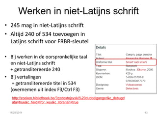 Werken in niet-Latijns schrift 
•245 mag in niet-Latijns schrift 
•Altijd 240 of 534 toevoegen in Latijns schrift voor FRBR-sleutel 
•Bij werken in de oorspronkelijke taal en niet-Latijns schrift + getranslitereerde 240 
•Bij vertalingen + getranslitereerde titel in 534 (overnemen uit index F3/Ctrl F3) 
11/28/2014 
43 
http://zoeken.bibliotheek.be/?q=dostojevski%20dubbelganger&c_debugdata=true&c_field=frbr_key&c_librarian=true  