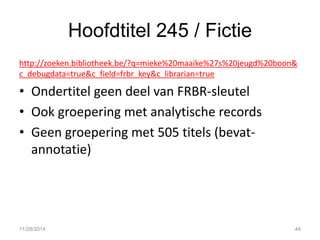 Hoofdtitel 245 / Fictie 
http://zoeken.bibliotheek.be/?q=mieke%20maaike%27s%20jeugd%20boon& c_debugdata=true&c_field=frbr_key&c_librarian=true 
•Ondertitel geen deel van FRBR-sleutel 
•Ook groepering met analytische records 
•Geen groepering met 505 titels (bevat- annotatie) 
11/28/2014 
44  
