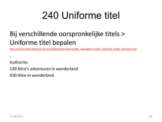 240 Uniforme titel 
Bij verschillende oorspronkelijke titels > Uniforme titel bepalen 
http://zoeken.bibliotheek.be/?q=alice%20in%20wonderland&c_debugdata=true&c_field=frbr_key&c_librarian=true 
+ 
Authority: 
130 Alice’s adventures in wonderland 
430 Alice in wonderland 
11/28/2014 
49  