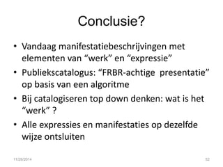 Conclusie? 
•Vandaag manifestatiebeschrijvingen met elementen van “werk” en “expressie” 
•Publiekscatalogus: “FRBR-achtige presentatie” op basis van een algoritme 
•Bij catalogiseren top down denken: wat is het “werk” ? 
•Alle expressies en manifestaties op dezelfde wijze ontsluiten 
11/28/2014 
52  