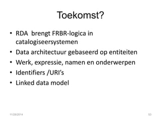 Toekomst? 
•RDA brengt FRBR-logica in catalogiseersystemen 
•Data architectuur gebaseerd op entiteiten 
•Werk, expressie, namen en onderwerpen 
•Identifiers /URI’s 
•Linked data model 
11/28/2014 
53  