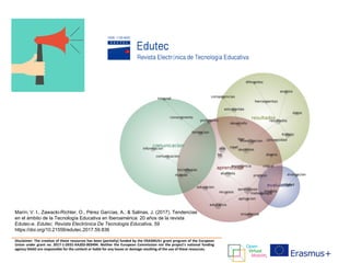 Disclaimer: The creation of these resources has been (partially) funded by the ERASMUS+ grant program of the European
Union under grant no. 2017-1-DE01-KA203-003494. Neither the European Commission nor the project's national funding
agency DAAD are responsible for the content or liable for any losses or damage resulting of the use of these resources.
Marín, V. I., Zawacki-Richter, O., Pérez Garcías, A., & Salinas, J. (2017). Tendencias
en el ámbito de la Tecnología Educativa en Iberoamérica: 20 años de la revista
Edutec-e. Edutec. Revista Electrónica De Tecnología Educativa, 59
https://doi.org/10.21556/edutec.2017.59.836
 
