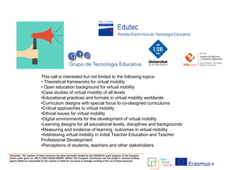 Disclaimer: The creation of these resources has been (partially) funded by the ERASMUS+ grant program of the European
Union under grant no. 2017-1-DE01-KA203-003494. Neither the European Commission nor the project's national funding
agency DAAD are responsible for the content or liable for any losses or damage resulting of the use of these resources.
This call is interested but not limited to the following topics:
• Theoretical frameworks for virtual mobility
• Open education background for virtual mobility
•Case studies of virtual mobility of all levels
•Educational practices and formats in virtual mobility worldwide
•Curriculum designs with special focus to co-designed curriculums
•Critical approaches to virtual mobility
•Ethical issues for virtual mobility
•Digital environments for the development of virtual mobility
•Learning designs for all educational levels, disciplines and backgrounds
•Measuring and evidence of learning outcomes in virtual mobility
•Addressing virtual mobility in Initial Teacher Education and Teacher
Professional Development
•Perceptions of students, teachers and other stakeholders
 